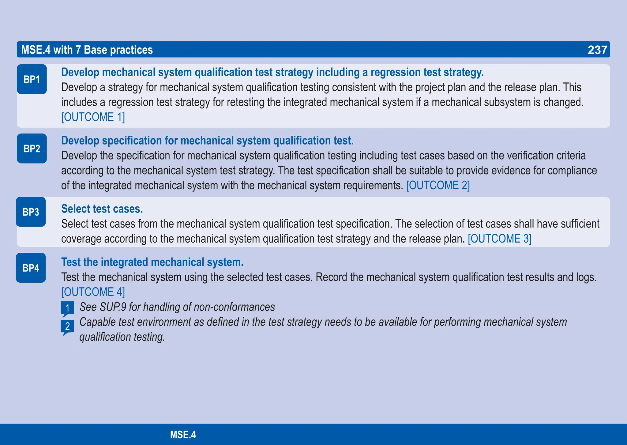 237
ASPICE GUIDE
BP1
BP2
MSE.4 with 7 Base practices
BP3
BP4
Develop mechanical system qualification test strategy including a regression test strategy.
Develop a strategy for mechanical system qualification testing consistent with the project plan and the release plan. This
includes a regression test strategy for retesting the integrated mechanical system if a mechanical subsystem is changed.
[OUTCOME 1]
Develop specification for mechanical system qualification test.
Develop the specification for mechanical system qualification testing including test cases based on the verification criteria
according to the mechanical system test strategy. The test specification shall be suitable to provide evidence for compliance
of the integrated mechanical system with the mechanical system requirements. [OUTCOME 2]
Select test cases.
Select test cases from the mechanical system qualification test specification. The selection of test cases shall have sufficient
coverage according to the mechanical system qualification test strategy and the release plan. [OUTCOME 3]
Test the integrated mechanical system.
Test the mechanical system using the selected test cases. Record the mechanical system qualification test results and logs.
[OUTCOME 4]
See SUP.9 for handling of non-conformances
Capable test environment as defined in the test strategy needs to be available for performing mechanical system
qualification testing.
2
1
237
MSE.4
 
