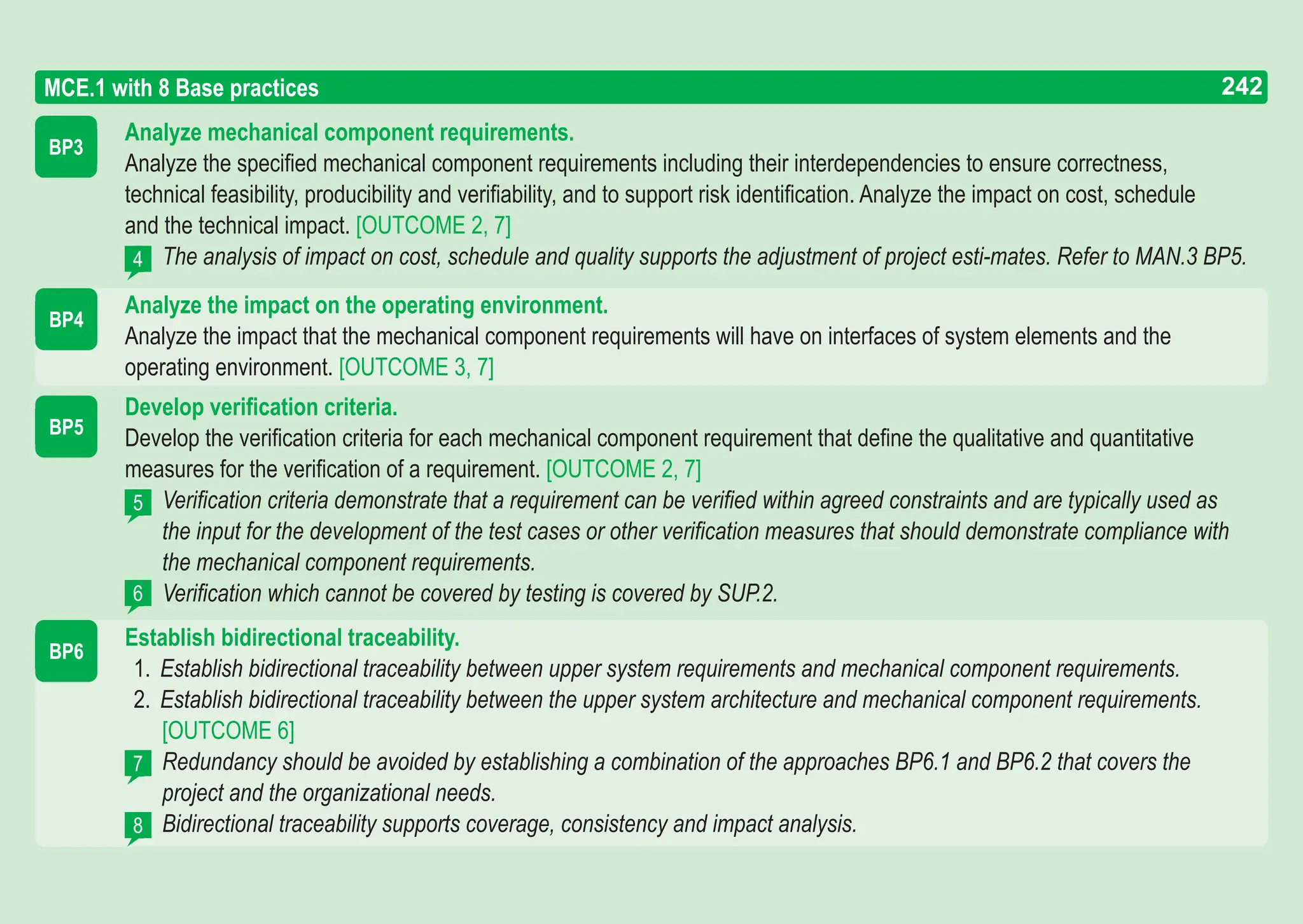 242
ASPICE GUIDE
BP3
BP4
MCE.1 with 8 Base practices
4
BP5
5
Analyze mechanical component requirements.
Analyze the specified mechanical component requirements including their interdependencies to ensure correctness,
technical feasibility, producibility and verifiability, and to support risk identification. Analyze the impact on cost, schedule
and the technical impact. [OUTCOME 2, 7]
The analysis of impact on cost, schedule and quality supports the adjustment of project esti-mates. Refer to MAN.3 BP5.
Analyze the impact on the operating environment.
Analyze the impact that the mechanical component requirements will have on interfaces of system elements and the
operating environment. [OUTCOME 3, 7]
Develop verification criteria.
Develop the verification criteria for each mechanical component requirement that define the qualitative and quantitative
measures for the verification of a requirement. [OUTCOME 2, 7]
Verification criteria demonstrate that a requirement can be verified within agreed constraints and are typically used as
the input for the development of the test cases or other verification measures that should demonstrate compliance with
the mechanical component requirements.
Verification which cannot be covered by testing is covered by SUP.2.
Establish bidirectional traceability.
1. Establish bidirectional traceability between upper system requirements and mechanical component requirements.
2. Establish bidirectional traceability between the upper system architecture and mechanical component requirements.
[OUTCOME 6]
Redundancy should be avoided by establishing a combination of the approaches BP6.1 and BP6.2 that covers the
project and the organizational needs.
Bidirectional traceability supports coverage, consistency and impact analysis.
6
7
8
BP6
242
 