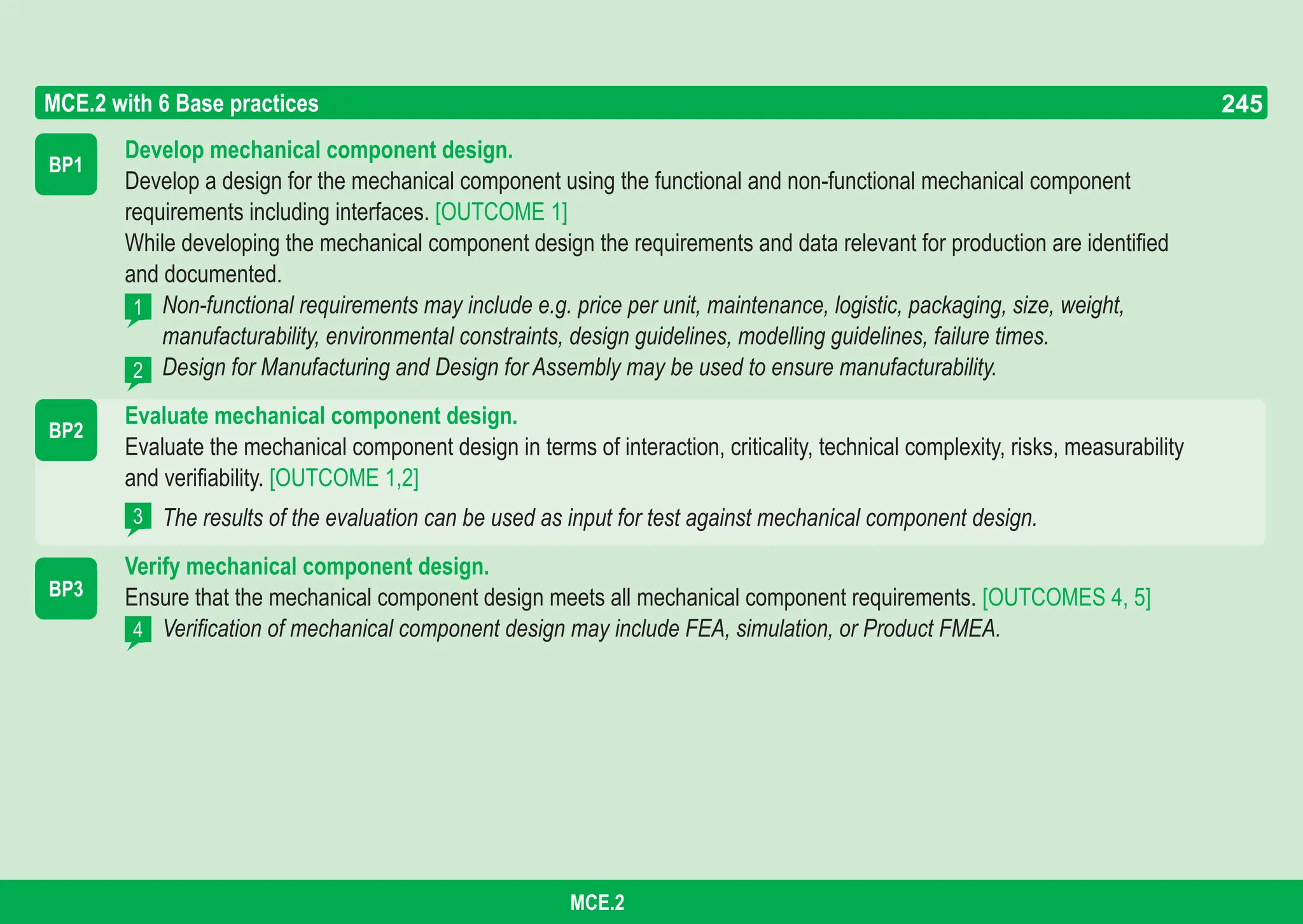 245
ASPICE GUIDE
Develop mechanical component design.
Develop a design for the mechanical component using the functional and non-functional mechanical component
requirements including interfaces. [OUTCOME 1]
While developing the mechanical component design the requirements and data relevant for production are identified
and documented.
Non-functional requirements may include e.g. price per unit, maintenance, logistic, packaging, size, weight,
manufacturability, environmental constraints, design guidelines, modelling guidelines, failure times.
Design for Manufacturing and Design for Assembly may be used to ensure manufacturability.
Evaluate mechanical component design.
Evaluate the mechanical component design in terms of interaction, criticality, technical complexity, risks, measurability
and verifiability. [OUTCOME 1,2]
The results of the evaluation can be used as input for test against mechanical component design.
Verify mechanical component design.
Ensure that the mechanical component design meets all mechanical component requirements. [OUTCOMES 4, 5]
Verification of mechanical component design may include FEA, simulation, or Product FMEA.
BP1
BP2
MCE.2 with 6 Base practices
1
2
4
3
BP3
245
MCE.2
 