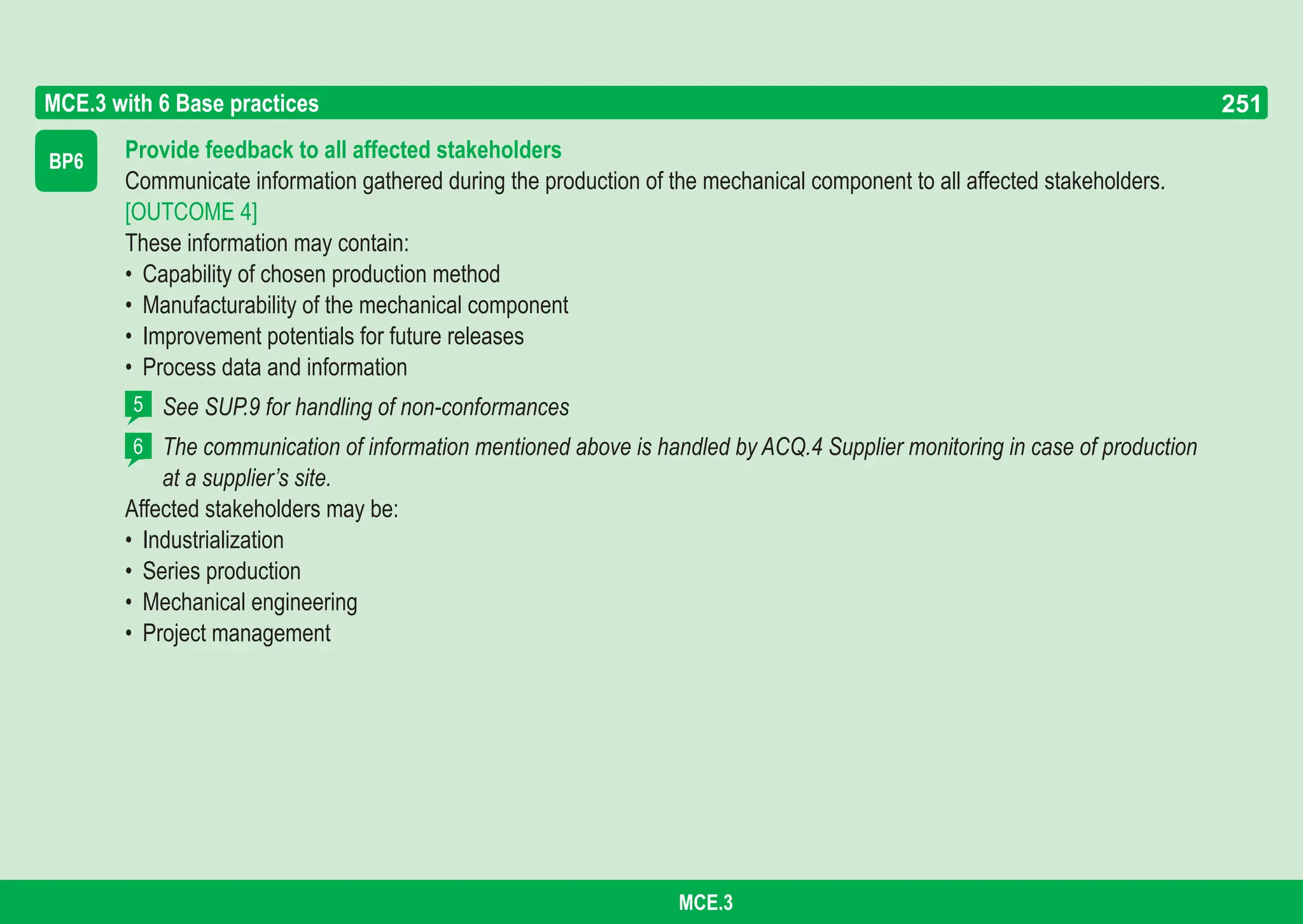 251
ASPICE GUIDE
BP6 Provide feedback to all affected stakeholders
Communicate information gathered during the production of the mechanical component to all affected stakeholders.
[OUTCOME 4]
These information may contain:
• Capability of chosen production method
• Manufacturability of the mechanical component
• Improvement potentials for future releases
• Process data and information
See SUP.9 for handling of non-conformances
The communication of information mentioned above is handled by ACQ.4 Supplier monitoring in case of production
at a supplier’s site.
Affected stakeholders may be:
• Industrialization
• Series production
• Mechanical engineering
• Project management
MCE.3 with 6 Base practices
5
6
251
MCE.3
 
