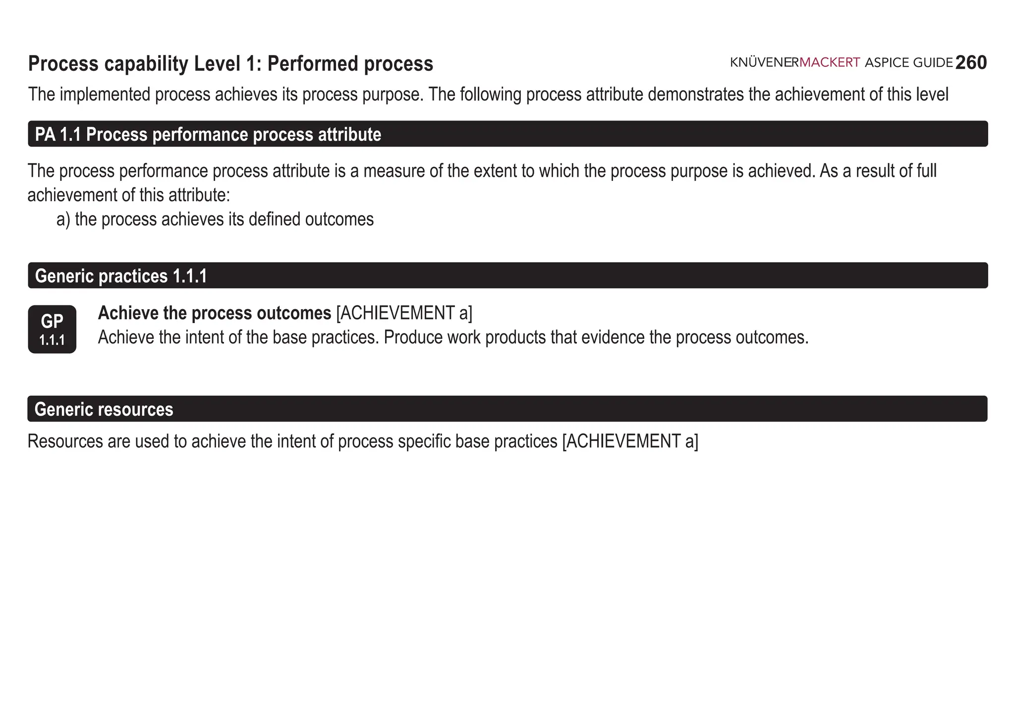 260
ASPICE GUIDE
Process capability Level 1: Performed process
The implemented process achieves its process purpose. The following process attribute demonstrates the achievement of this level
The process performance process attribute is a measure of the extent to which the process purpose is achieved. As a result of full
achievement of this attribute:
a) the process achieves its defined outcomes
PA 1.1 Process performance process attribute
GP
1.1.1
Achieve the process outcomes [ACHIEVEMENT a]
Achieve the intent of the base practices. Produce work products that evidence the process outcomes.
Generic practices 1.1.1
Generic resources
Resources are used to achieve the intent of process specific base practices [ACHIEVEMENT a]
 