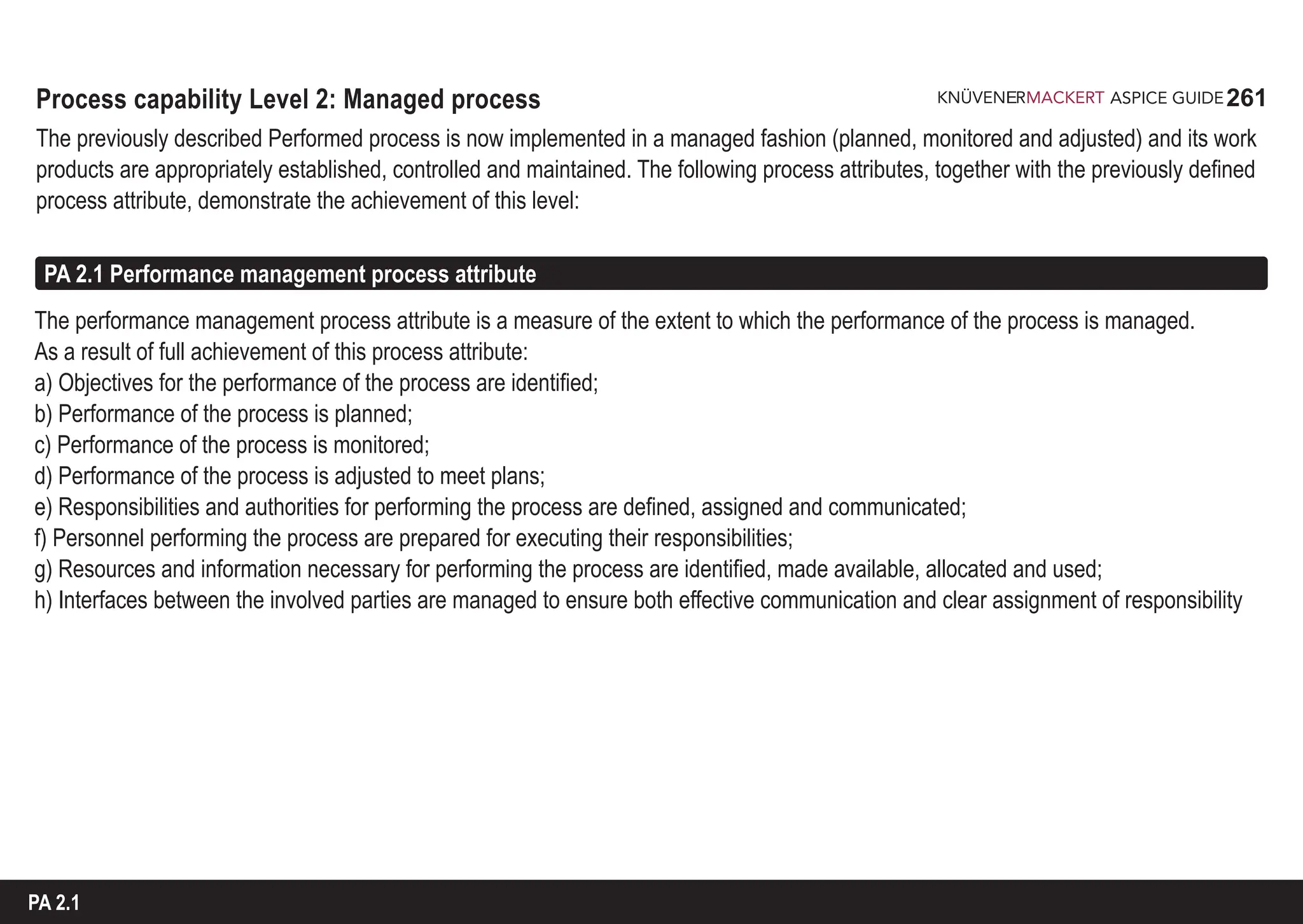 261
ASPICE GUIDE
Process capability Level 2: Managed process
The previously described Performed process is now implemented in a managed fashion (planned, monitored and adjusted) and its work
products are appropriately established, controlled and maintained. The following process attributes, together with the previously defined
process attribute, demonstrate the achievement of this level:
The performance management process attribute is a measure of the extent to which the performance of the process is managed.
As a result of full achievement of this process attribute:
a) Objectives for the performance of the process are identified;
b) Performance of the process is planned;
c) Performance of the process is monitored;
d) Performance of the process is adjusted to meet plans;
e) Responsibilities and authorities for performing the process are defined, assigned and communicated;
f) Personnel performing the process are prepared for executing their responsibilities;
g) Resources and information necessary for performing the process are identified, made available, allocated and used;
h) Interfaces between the involved parties are managed to ensure both effective communication and clear assignment of responsibility
PA 2.1 Performance management process attribute
PA 2.1
 