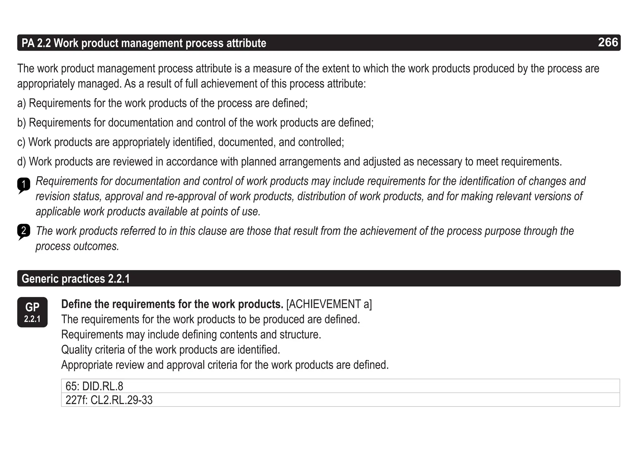 266
ASPICE GUIDE
PA 2.2 Work product management process attribute
The work product management process attribute is a measure of the extent to which the work products produced by the process are
appropriately managed. As a result of full achievement of this process attribute:
a) Requirements for the work products of the process are defined;
b) Requirements for documentation and control of the work products are defined;
c) Work products are appropriately identified, documented, and controlled;
d) Work products are reviewed in accordance with planned arrangements and adjusted as necessary to meet requirements.
Requirements for documentation and control of work products may include requirements for the identification of changes and
revision status, approval and re-approval of work products, distribution of work products, and for making relevant versions of
applicable work products available at points of use.
The work products referred to in this clause are those that result from the achievement of the process purpose through the
process outcomes.
1
2
GP
2.2.1
Generic practices 2.2.1
Define the requirements for the work products. [ACHIEVEMENT a]
The requirements for the work products to be produced are defined.
Requirements may include defining contents and structure.
Quality criteria of the work products are identified.
Appropriate review and approval criteria for the work products are defined.
266
65: DID.RL.8
227f: CL2.RL.29-33
 