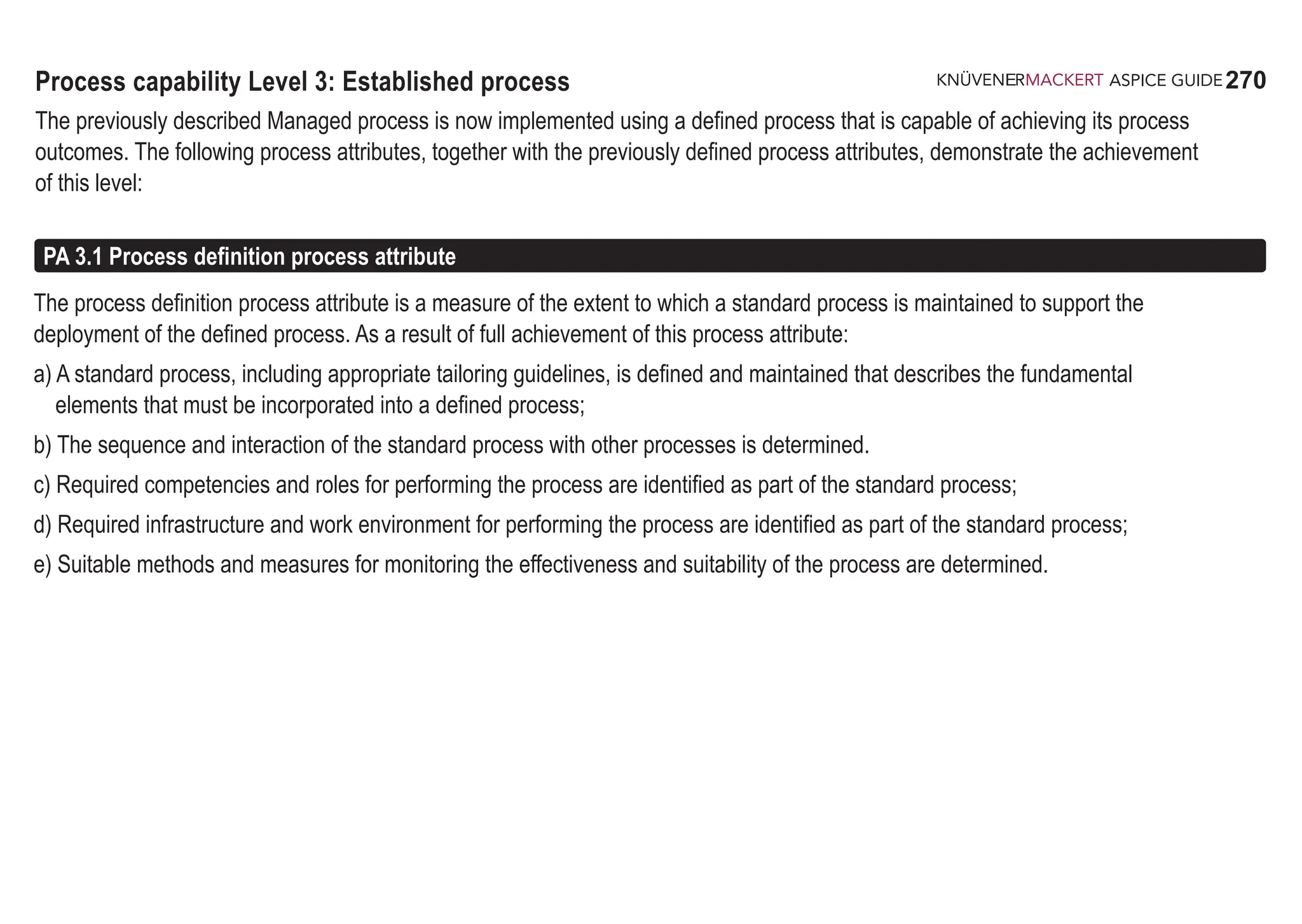 270
ASPICE GUIDE
Process capability Level 3: Established process
The previously described Managed process is now implemented using a defined process that is capable of achieving its process
outcomes. The following process attributes, together with the previously defined process attributes, demonstrate the achievement
of this level:
The process definition process attribute is a measure of the extent to which a standard process is maintained to support the
deployment of the defined process. As a result of full achievement of this process attribute:
a) A standard process, including appropriate tailoring guidelines, is defined and maintained that describes the fundamental
elements that must be incorporated into a defined process;
b) The sequence and interaction of the standard process with other processes is determined.
c) Required competencies and roles for performing the process are identified as part of the standard process;
d) Required infrastructure and work environment for performing the process are identified as part of the standard process;
e) Suitable methods and measures for monitoring the effectiveness and suitability of the process are determined.
PA 3.1 Process definition process attribute
 