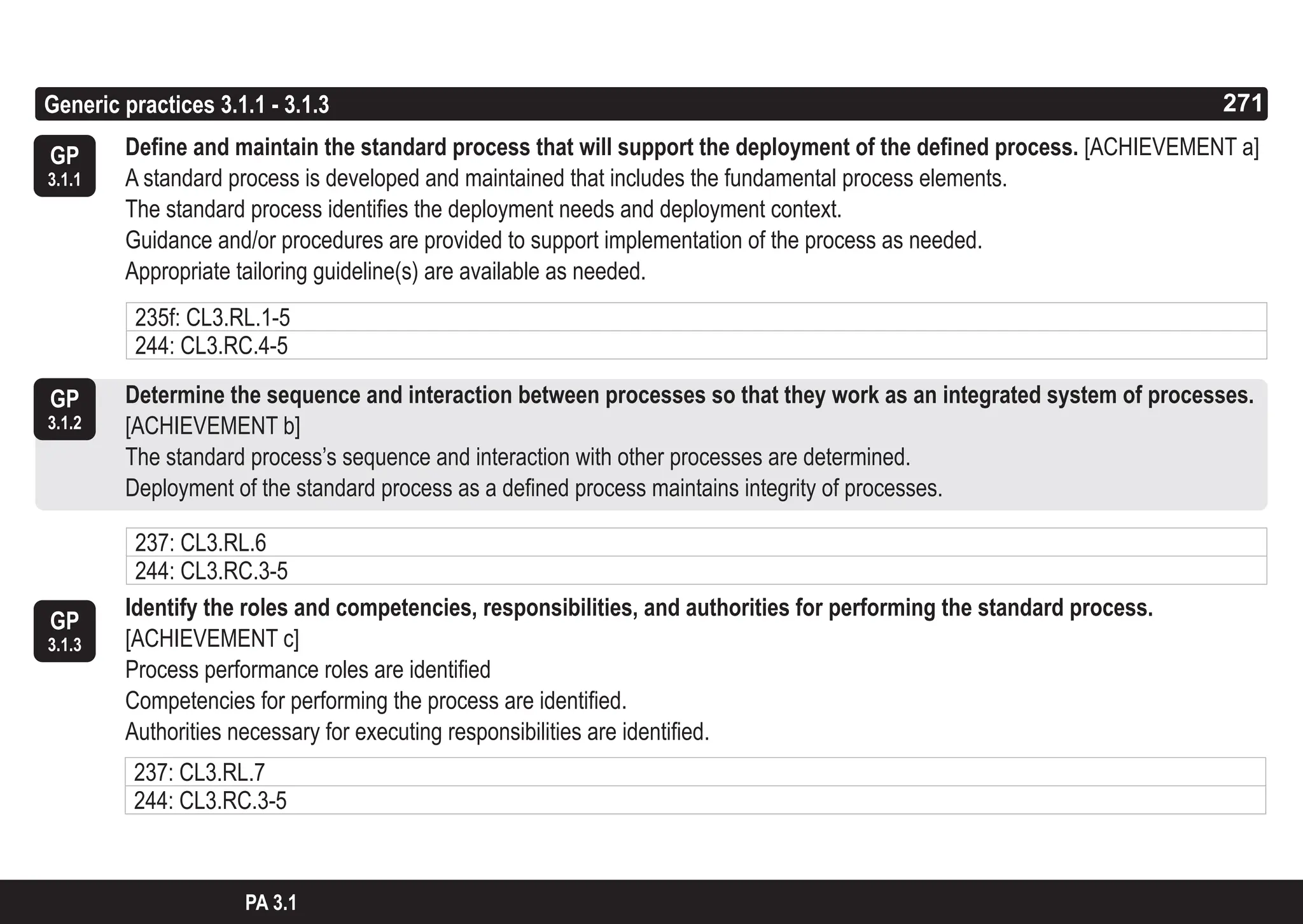 271
ASPICE GUIDE
GP
3.1.1
Generic practices 3.1.1 - 3.1.3 271
Define and maintain the standard process that will support the deployment of the defined process. [ACHIEVEMENT a]
A standard process is developed and maintained that includes the fundamental process elements.
The standard process identifies the deployment needs and deployment context.
Guidance and/or procedures are provided to support implementation of the process as needed.
Appropriate tailoring guideline(s) are available as needed.
Determine the sequence and interaction between processes so that they work as an integrated system of processes.
[ACHIEVEMENT b]
The standard process’s sequence and interaction with other processes are determined.
Deployment of the standard process as a defined process maintains integrity of processes.
Identify the roles and competencies, responsibilities, and authorities for performing the standard process.
[ACHIEVEMENT c]
Process performance roles are identified
Competencies for performing the process are identified.
Authorities necessary for executing responsibilities are identified.
GP
3.1.2
PA 3.1
235f: CL3.RL.1-5
244: CL3.RC.4-5
237: CL3.RL.6
244: CL3.RC.3-5
GP
3.1.3
237: CL3.RL.7
244: CL3.RC.3-5
 