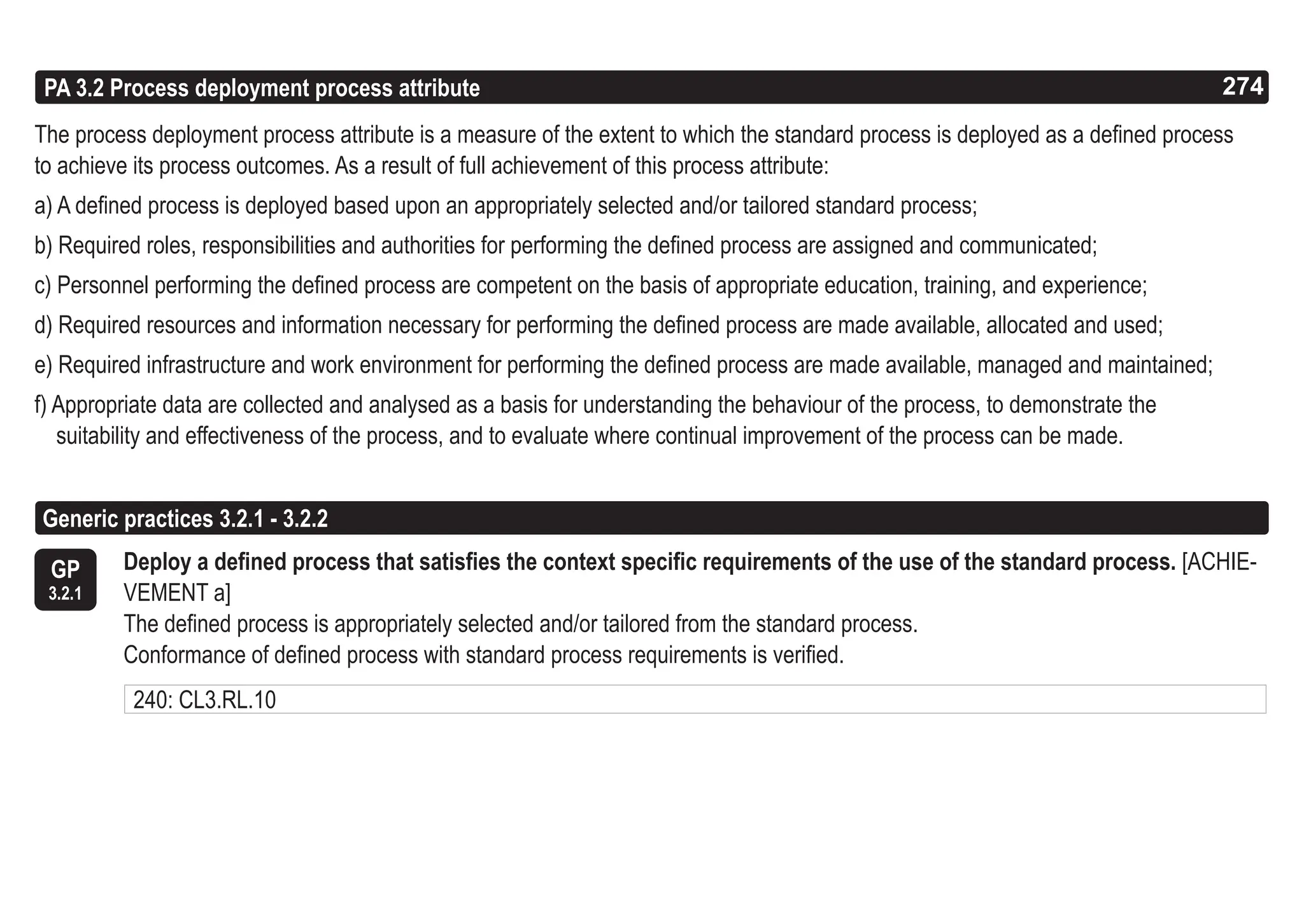 274
ASPICE GUIDE
The process deployment process attribute is a measure of the extent to which the standard process is deployed as a defined process
to achieve its process outcomes. As a result of full achievement of this process attribute:
a) A defined process is deployed based upon an appropriately selected and/or tailored standard process;
b) Required roles, responsibilities and authorities for performing the defined process are assigned and communicated;
c) Personnel performing the defined process are competent on the basis of appropriate education, training, and experience;
d) Required resources and information necessary for performing the defined process are made available, allocated and used;
e) Required infrastructure and work environment for performing the defined process are made available, managed and maintained;
f) Appropriate data are collected and analysed as a basis for understanding the behaviour of the process, to demonstrate the
suitability and effectiveness of the process, and to evaluate where continual improvement of the process can be made.
PA 3.2 Process deployment process attribute
GP
3.2.1
Generic practices 3.2.1 - 3.2.2
Deploy a defined process that satisfies the context specific requirements of the use of the standard process. [ACHIE-
VEMENT a]
The defined process is appropriately selected and/or tailored from the standard process.
Conformance of defined process with standard process requirements is verified.
274
240: CL3.RL.10
 