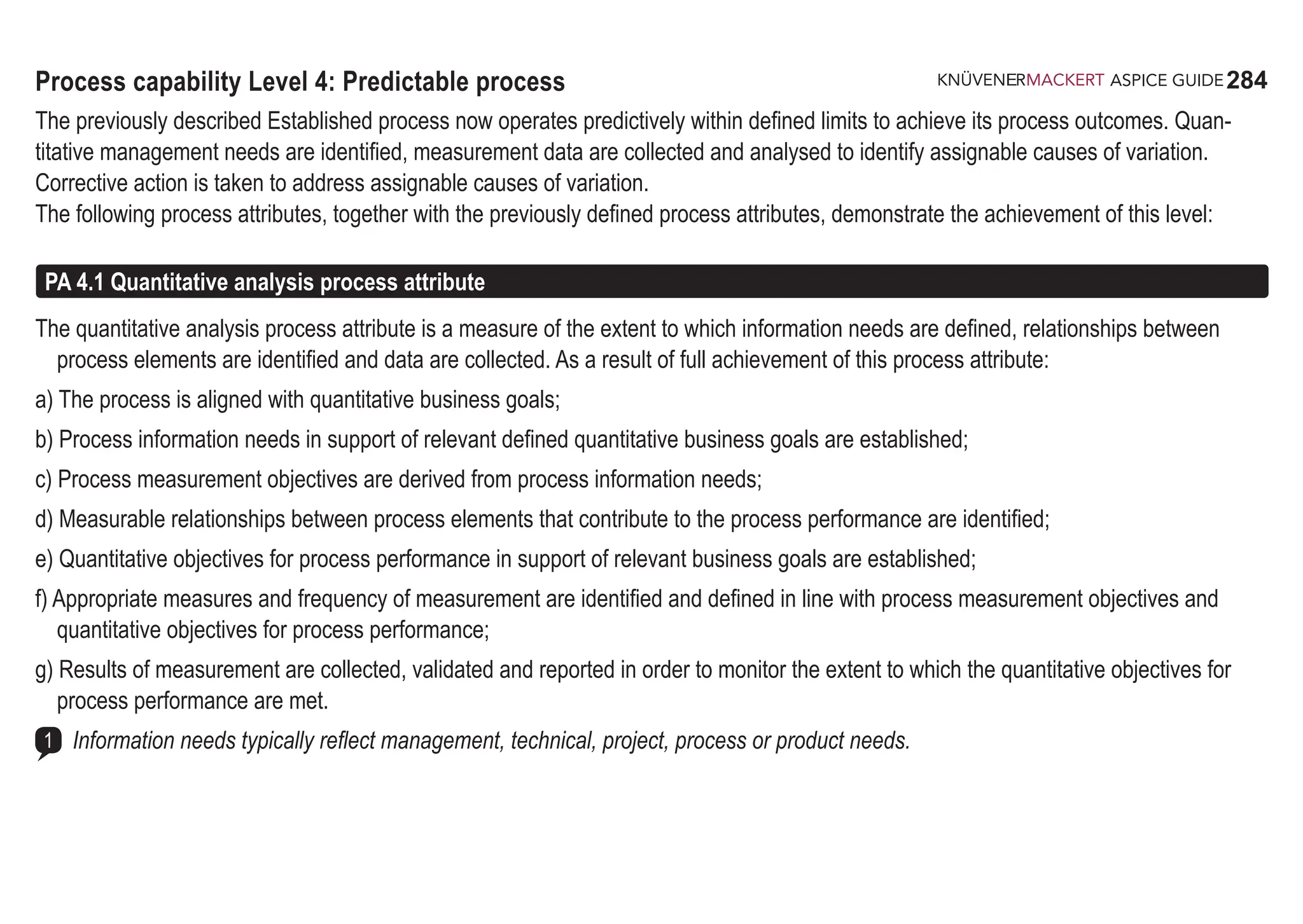 284
ASPICE GUIDE
Process capability Level 4: Predictable process
The previously described Established process now operates predictively within defined limits to achieve its process outcomes. Quan-
titative management needs are identified, measurement data are collected and analysed to identify assignable causes of variation.
Corrective action is taken to address assignable causes of variation.
The following process attributes, together with the previously defined process attributes, demonstrate the achievement of this level:
PA 4.1 Quantitative analysis process attribute
The quantitative analysis process attribute is a measure of the extent to which information needs are defined, relationships between
process elements are identified and data are collected. As a result of full achievement of this process attribute:
a) The process is aligned with quantitative business goals;
b) Process information needs in support of relevant defined quantitative business goals are established;
c) Process measurement objectives are derived from process information needs;
d) Measurable relationships between process elements that contribute to the process performance are identified;
e) Quantitative objectives for process performance in support of relevant business goals are established;
f) Appropriate measures and frequency of measurement are identified and defined in line with process measurement objectives and
quantitative objectives for process performance;
g) Results of measurement are collected, validated and reported in order to monitor the extent to which the quantitative objectives for
process performance are met.
Information needs typically reflect management, technical, project, process or product needs.
1
 