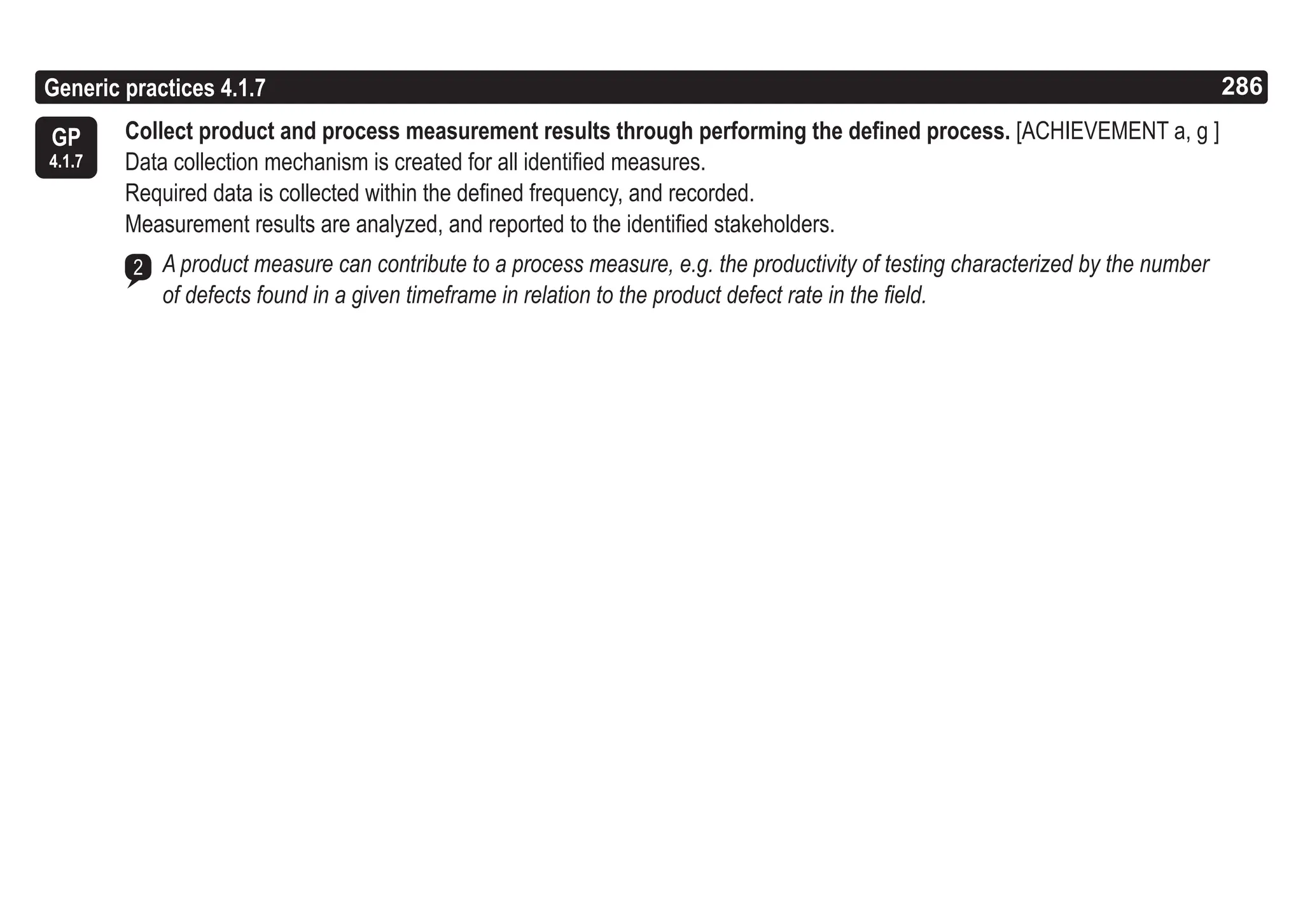 286
ASPICE GUIDE
GP
4.1.7
Generic practices 4.1.7
Collect product and process measurement results through performing the defined process. [ACHIEVEMENT a, g ]
Data collection mechanism is created for all identified measures.
Required data is collected within the defined frequency, and recorded.
Measurement results are analyzed, and reported to the identified stakeholders.
A product measure can contribute to a process measure, e.g. the productivity of testing characterized by the number
of defects found in a given timeframe in relation to the product defect rate in the field.
2
286
 