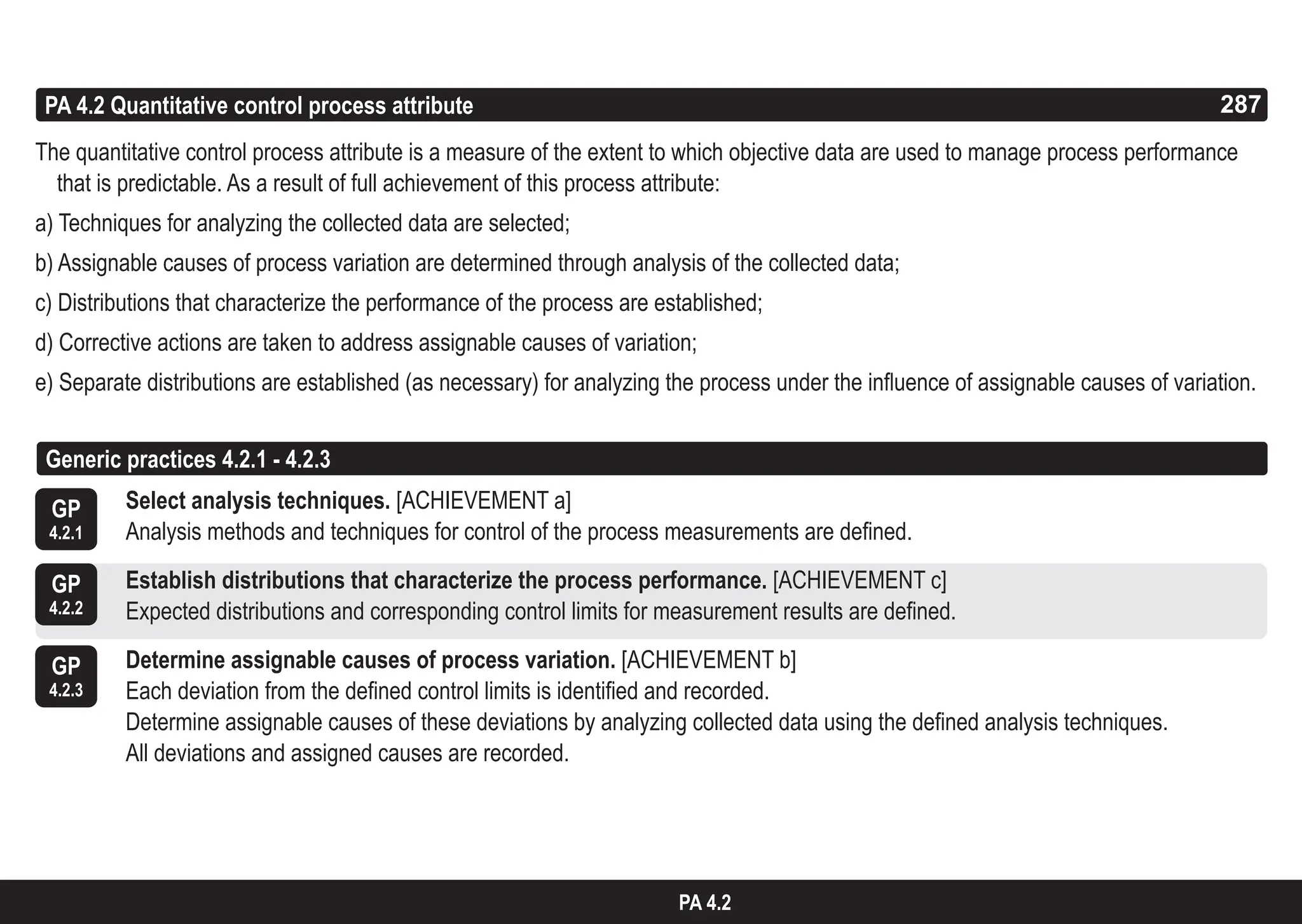 287
ASPICE GUIDE
PA 4.2 Quantitative control process attribute
The quantitative control process attribute is a measure of the extent to which objective data are used to manage process performance
that is predictable. As a result of full achievement of this process attribute:
a) Techniques for analyzing the collected data are selected;
b) Assignable causes of process variation are determined through analysis of the collected data;
c) Distributions that characterize the performance of the process are established;
d) Corrective actions are taken to address assignable causes of variation;
e) Separate distributions are established (as necessary) for analyzing the process under the influence of assignable causes of variation.
GP
4.2.1
Select analysis techniques. [ACHIEVEMENT a]
Analysis methods and techniques for control of the process measurements are defined.
Establish distributions that characterize the process performance. [ACHIEVEMENT c]
Expected distributions and corresponding control limits for measurement results are defined.
Determine assignable causes of process variation. [ACHIEVEMENT b]
Each deviation from the defined control limits is identified and recorded.
Determine assignable causes of these deviations by analyzing collected data using the defined analysis techniques.
All deviations and assigned causes are recorded.
GP
4.2.2
GP
4.2.3
287
PA 4.2
Generic practices 4.2.1 - 4.2.3
 