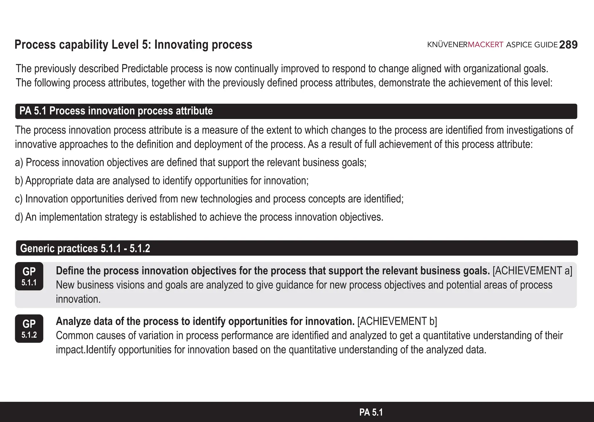 289
ASPICE GUIDE
Process capability Level 5: Innovating process
The previously described Predictable process is now continually improved to respond to change aligned with organizational goals.
The following process attributes, together with the previously defined process attributes, demonstrate the achievement of this level:
PA 5.1 Process innovation process attribute
The process innovation process attribute is a measure of the extent to which changes to the process are identified from investigations of
innovative approaches to the definition and deployment of the process. As a result of full achievement of this process attribute:
a) Process innovation objectives are defined that support the relevant business goals;
b) Appropriate data are analysed to identify opportunities for innovation;
c) Innovation opportunities derived from new technologies and process concepts are identified;
d) An implementation strategy is established to achieve the process innovation objectives.
GP
5.1.1
GP
5.1.2
Define the process innovation objectives for the process that support the relevant business goals. [ACHIEVEMENT a]
New business visions and goals are analyzed to give guidance for new process objectives and potential areas of process
innovation.
Analyze data of the process to identify opportunities for innovation. [ACHIEVEMENT b]
Common causes of variation in process performance are identified and analyzed to get a quantitative understanding of their
impact.Identify opportunities for innovation based on the quantitative understanding of the analyzed data.
PA 5.1
Generic practices 5.1.1 - 5.1.2
 