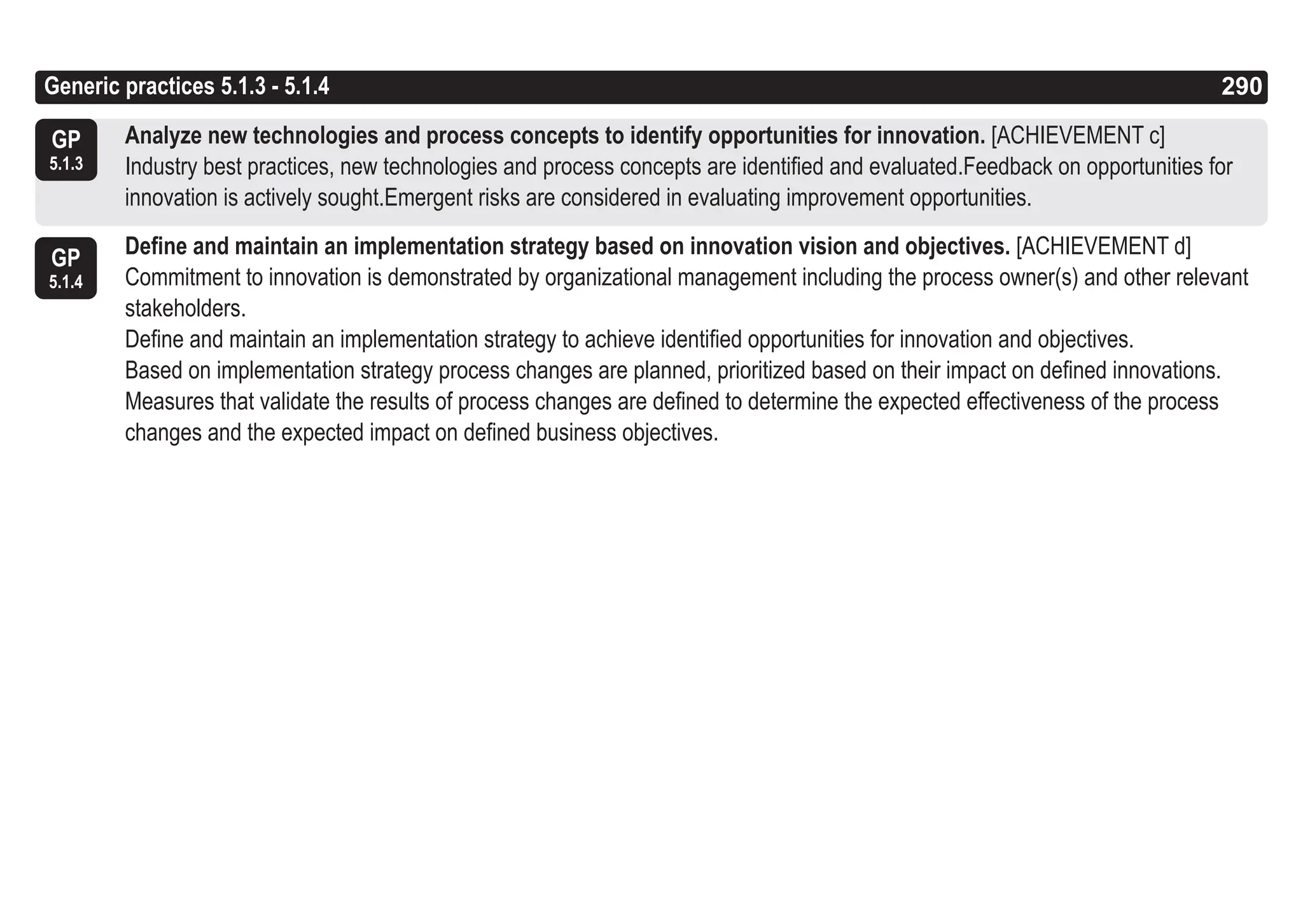 290
ASPICE GUIDE
Generic practices 5.1.3 - 5.1.4
GP
5.1.4
290
GP
5.1.3
Analyze new technologies and process concepts to identify opportunities for innovation. [ACHIEVEMENT c]
Industry best practices, new technologies and process concepts are identified and evaluated.Feedback on opportunities for
innovation is actively sought.Emergent risks are considered in evaluating improvement opportunities.
Define and maintain an implementation strategy based on innovation vision and objectives. [ACHIEVEMENT d]
Commitment to innovation is demonstrated by organizational management including the process owner(s) and other relevant
stakeholders.
Define and maintain an implementation strategy to achieve identified opportunities for innovation and objectives.
Based on implementation strategy process changes are planned, prioritized based on their impact on defined innovations.
Measures that validate the results of process changes are defined to determine the expected effectiveness of the process
changes and the expected impact on defined business objectives.
 