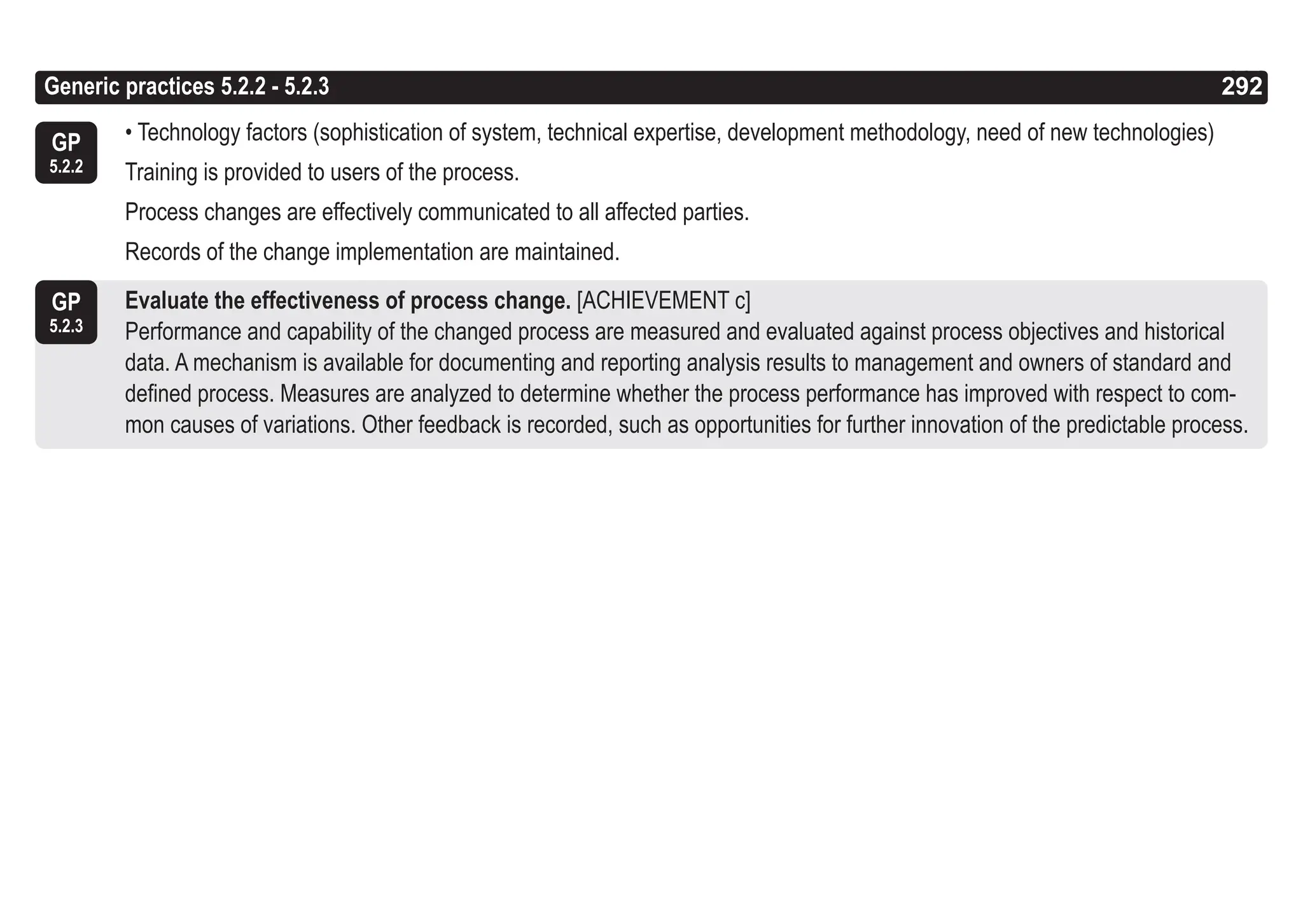 292
ASPICE GUIDE
GP
5.2.3
GP
5.2.2
• Technology factors (sophistication of system, technical expertise, development methodology, need of new technologies)
Training is provided to users of the process.
Process changes are effectively communicated to all affected parties.
Records of the change implementation are maintained.
Evaluate the effectiveness of process change. [ACHIEVEMENT c]
Performance and capability of the changed process are measured and evaluated against process objectives and historical
data. A mechanism is available for documenting and reporting analysis results to management and owners of standard and
defined process. Measures are analyzed to determine whether the process performance has improved with respect to com-
mon causes of variations. Other feedback is recorded, such as opportunities for further innovation of the predictable process.
Generic practices 5.2.2 - 5.2.3 292
 