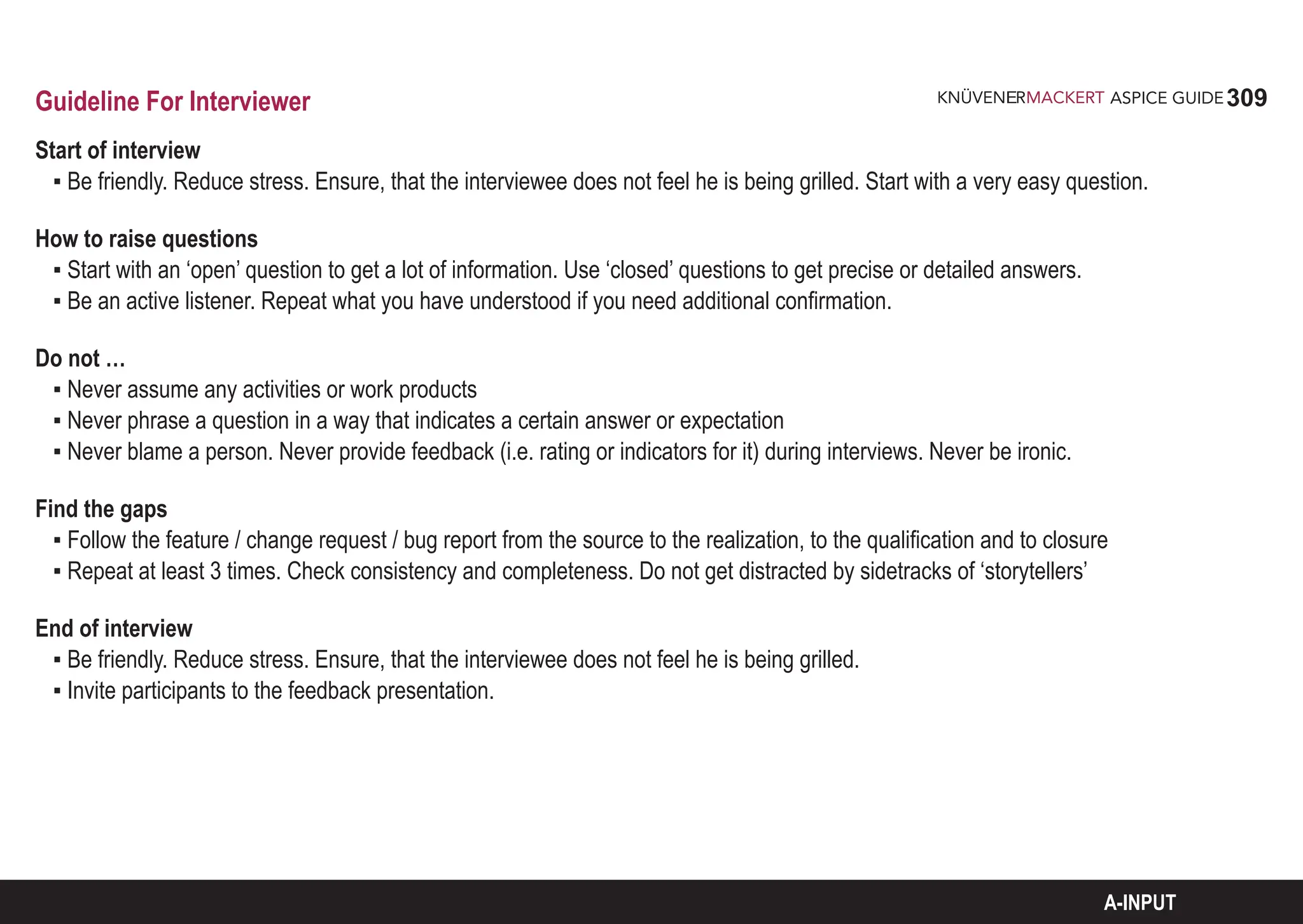309
ASPICE GUIDE
Guideline For Interviewer
Start of interview
▪ Be friendly. Reduce stress. Ensure, that the interviewee does not feel he is being grilled. Start with a very easy question.
How to raise questions
▪ Start with an ‘open’ question to get a lot of information. Use ‘closed’ questions to get precise or detailed answers.
▪ Be an active listener. Repeat what you have understood if you need additional confirmation.
Do not …
▪ Never assume any activities or work products
▪ Never phrase a question in a way that indicates a certain answer or expectation
▪ Never blame a person. Never provide feedback (i.e. rating or indicators for it) during interviews. Never be ironic.
Find the gaps
▪ Follow the feature / change request / bug report from the source to the realization, to the qualification and to closure
▪ Repeat at least 3 times. Check consistency and completeness. Do not get distracted by sidetracks of ‘storytellers’
End of interview
▪ Be friendly. Reduce stress. Ensure, that the interviewee does not feel he is being grilled.
▪ Invite participants to the feedback presentation.
A-INPUT
 
