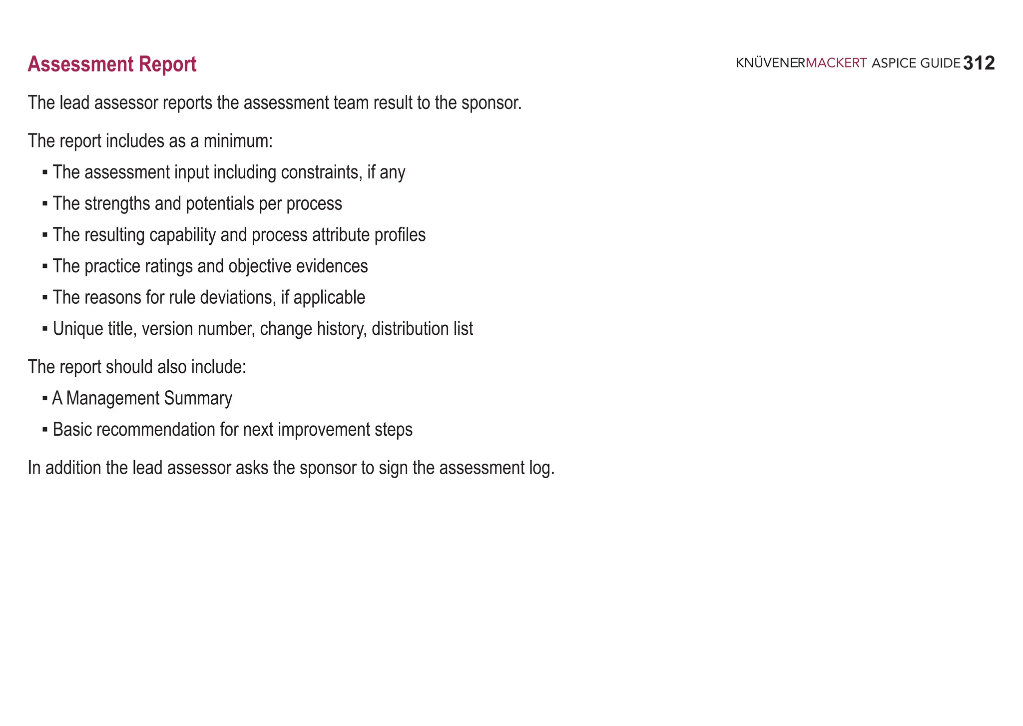 312
ASPICE GUIDE
Assessment Report
The lead assessor reports the assessment team result to the sponsor.
The report includes as a minimum:
▪ The assessment input including constraints, if any
▪ The strengths and potentials per process
▪ The resulting capability and process attribute profiles
▪ The practice ratings and objective evidences
▪ The reasons for rule deviations, if applicable
▪ Unique title, version number, change history, distribution list
The report should also include:
▪ A Management Summary
▪ Basic recommendation for next improvement steps
In addition the lead assessor asks the sponsor to sign the assessment log.
 
