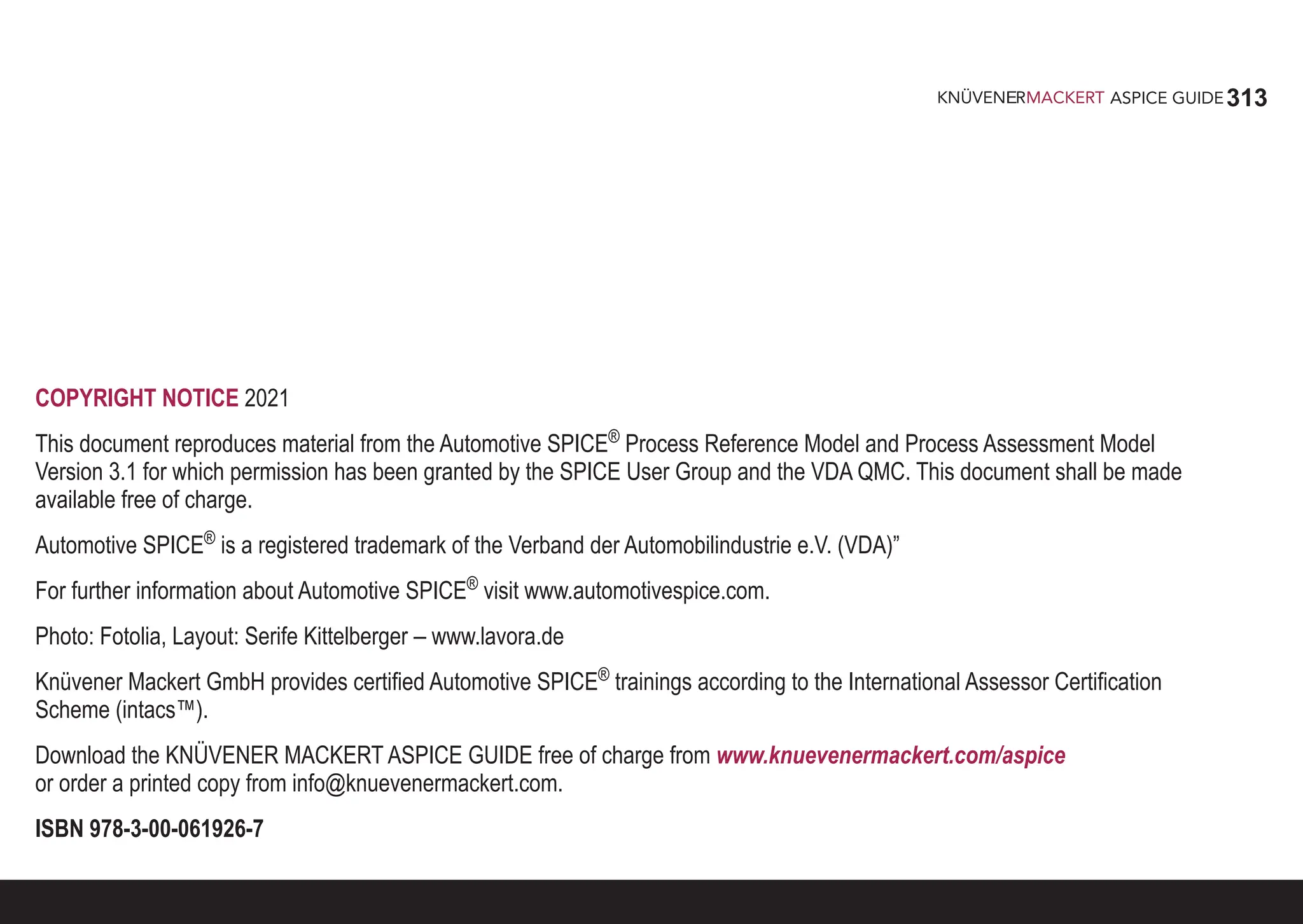 313
ASPICE GUIDE
COPYRIGHT NOTICE 2021
This document reproduces material from the Automotive SPICE®
Process Reference Model and Process Assessment Model
Version 3.1 for which permission has been granted by the SPICE User Group and the VDA QMC. This document shall be made
available free of charge.
Automotive SPICE®
is a registered trademark of the Verband der Automobilindustrie e.V. (VDA)”
For further information about Automotive SPICE®
visit www.automotivespice.com.
Photo: Fotolia, Layout: Serife Kittelberger – www.lavora.de
Knüvener Mackert GmbH provides certified Automotive SPICE®
trainings according to the International Assessor Certification
Scheme (intacs™).
Download the KNÜVENER MACKERT ASPICE GUIDE free of charge from www.knuevenermackert.com/aspice
or order a printed copy from info@knuevenermackert.com.
ISBN 978-3-00-061926-7
 