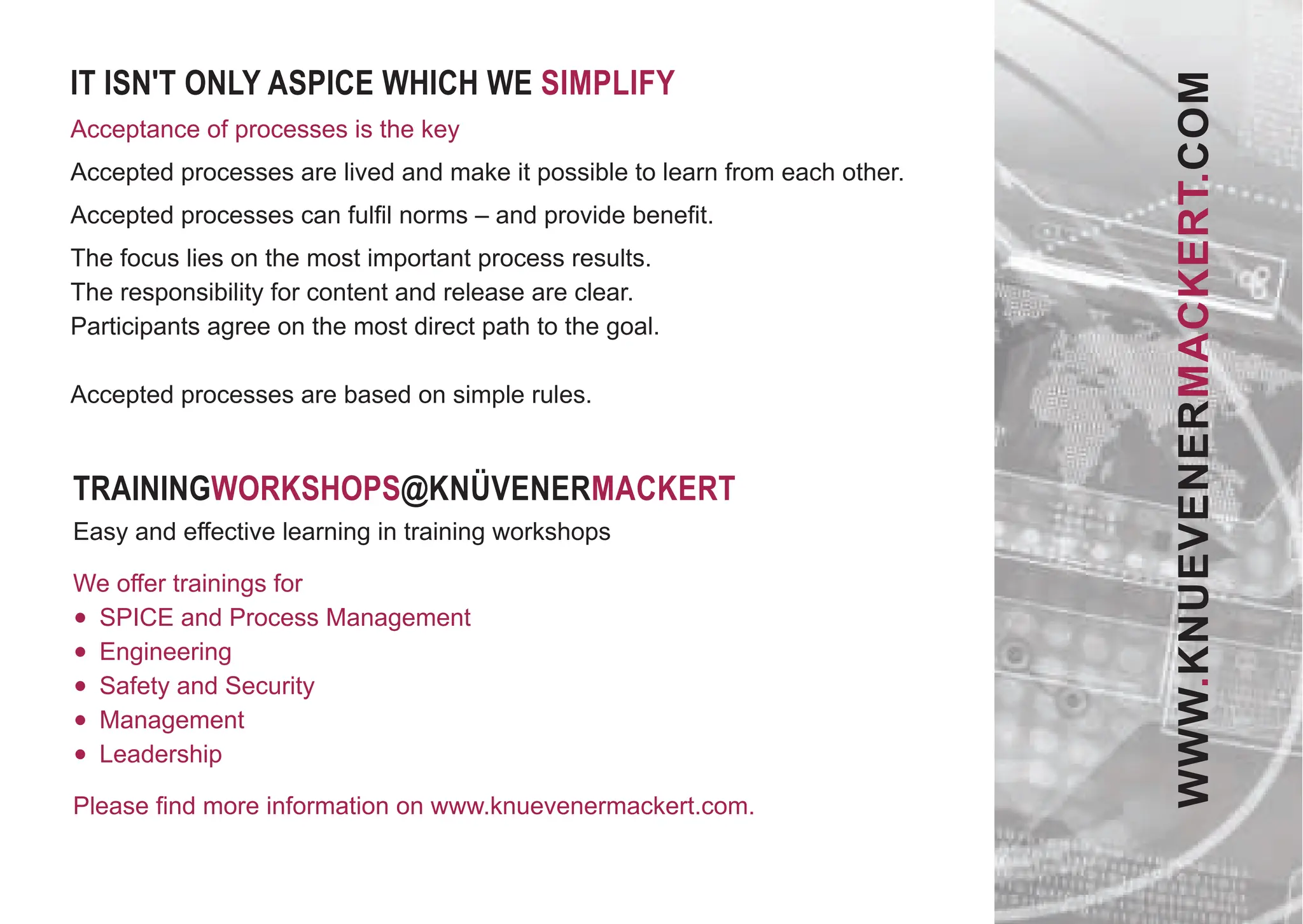 TRAININGWORKSHOPS@KNÜVENERMACKERT
Easy and eﬀective learning in training workshops
We oﬀer trainings for
• SPICE and Process Management
• Engineering
• Safety and Security
• Management
• Leadership
Please ﬁnd more information on www.knuevenermackert.com.
IT ISN'T ONLY ASPICE WHICH WE SIMPLIFY
Acceptance of processes is the key
Accepted processes are lived and make it possible to learn from each other.
Accepted processes can fulﬁl norms – and provide beneﬁt.
The focus lies on the most important process results.
The responsibility for content and release are clear.
Participants agree on the most direct path to the goal.
Accepted processes are based on simple rules.
WWW.KNUEVENERMACKERT.COM
 