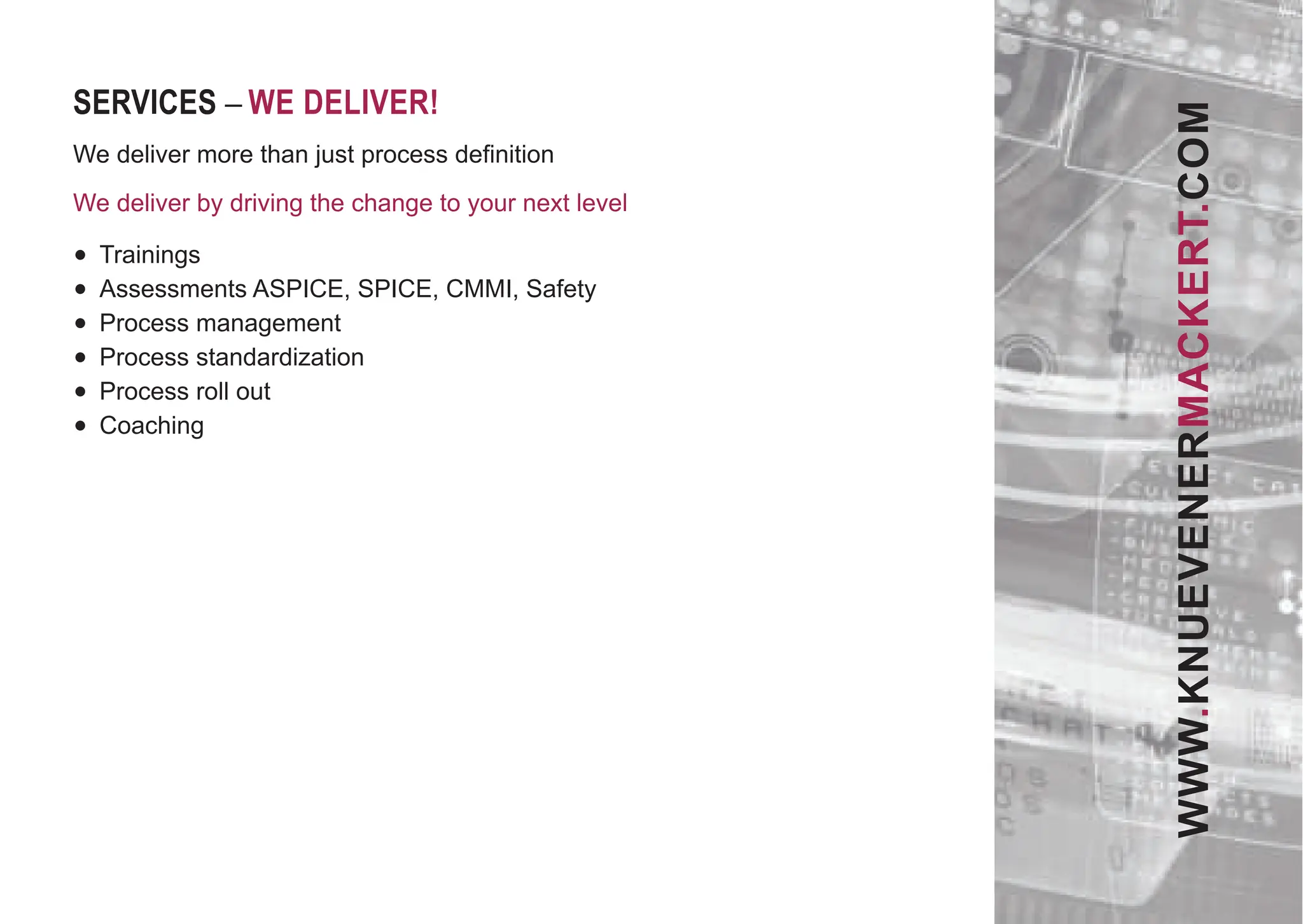 SERVICES – WE DELIVER!
We deliver more than just process deﬁnition
We deliver by driving the change to your next level
• Trainings
• Assessments ASPICE, SPICE, CMMI, Safety
• Process management
• Process standardization
• Process roll out
• Coaching
WWW.KNUEVENERMACKERT.COM
 