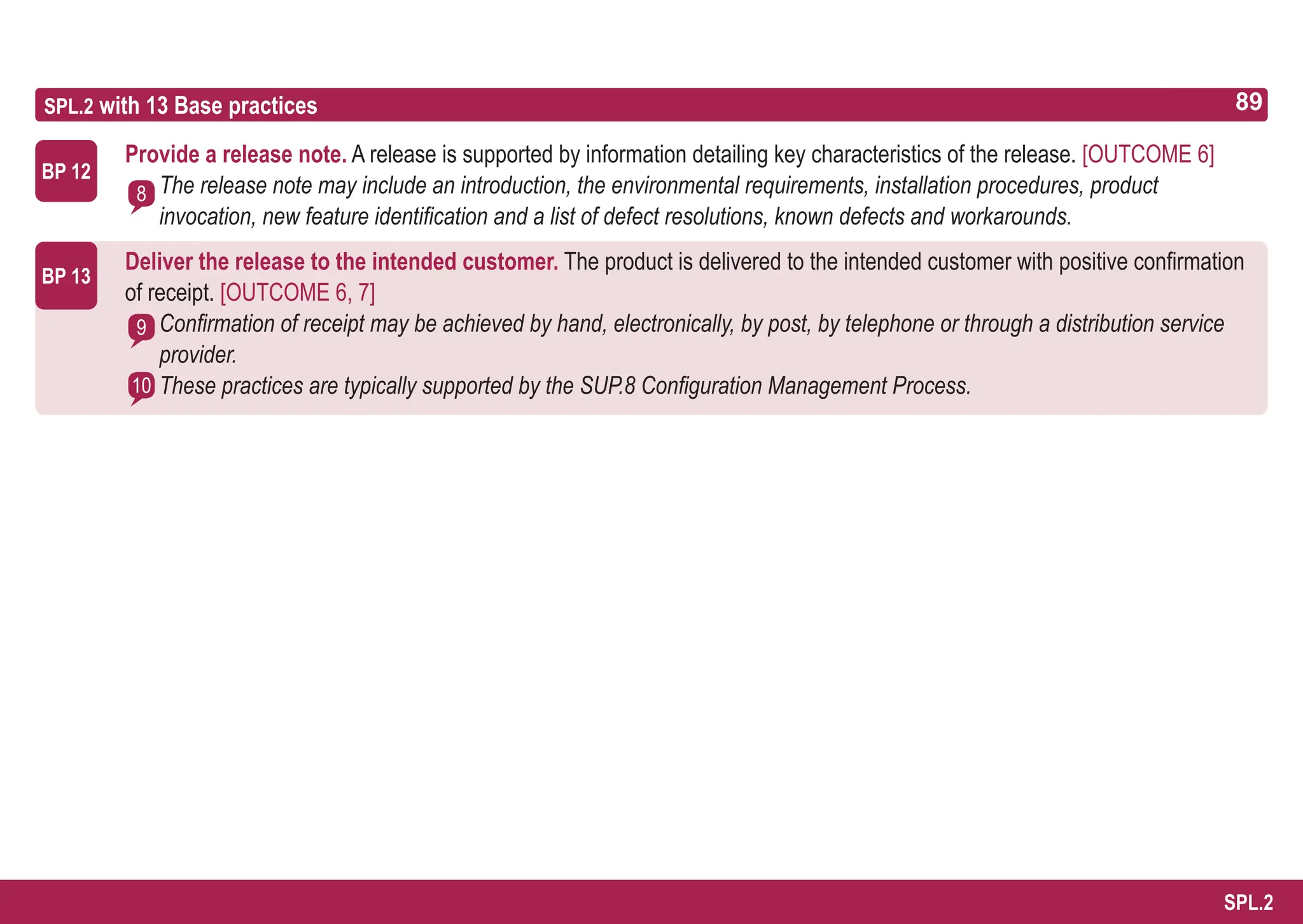 89
ASPICE GUIDE
SPL.2 with 13 Base practices
BP 13
Provide a release note. A release is supported by information detailing key characteristics of the release. [OUTCOME 6]
The release note may include an introduction, the environmental requirements, installation procedures, product
invocation, new feature identification and a list of defect resolutions, known defects and workarounds.
Deliver the release to the intended customer. The product is delivered to the intended customer with positive confirmation
of receipt. [OUTCOME 6, 7]
Confirmation of receipt may be achieved by hand, electronically, by post, by telephone or through a distribution service
provider.
These practices are typically supported by the SUP.8 Configuration Management Process.
BP 12
8
9
10
89
SPL.2
 