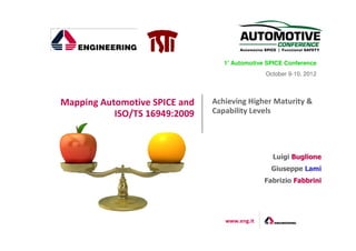 1° Automotive SPICE Conference
                                   °
                                               October 9-10, 2012




Mapping Automotive SPICE and   Achieving Higher Maturity &
           ISO/TS 16949:2009   Capability Levels




                                                 Luigi Buglione
                                                 Giuseppe Lami
                                               Fabrizio Fabbrini




                                  www.eng.it
 