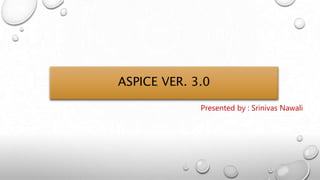 ASPICE VER. 3.0
Presented by : Srinivas Nawali
 