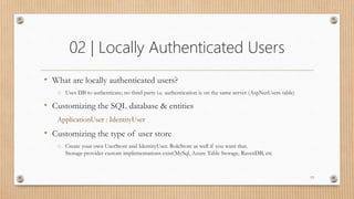 02 | Locally Authenticated Users
• What are locally authenticated users?
o Uses DB to authenticate; no third party i.e. authentication is on the same server (AspNetUsers table)
• Customizing the SQL database & entities
ApplicationUser : IdentityUser
• Customizing the type of user store
o Create your own UserStore and IdentityUser. RoleStore as well if you want that.
Storage provider custom implementations exist(MySql, Azure Table Storage, RavenDB, etc
13
 