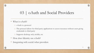 03 | oAuth and Social Providers
• What is oAuth?
o oAuth is a protocol
o The protocol allows for third party applications to access resources without users giving
credentials to third party
o Supports desktop, web, mobile, etc
• How does Identity use oAuth?
• Integrating with social/other providers
15
 