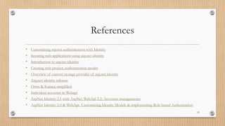 References
• Customizing asp.net authentication with Identity
• Securing web applications using asp.net identity
• Introduction to asp.net identity
• Creating web project; authentication modes
• Overview of custom storage provider of asp.net identity
• Asp.net identity releases
• Owin & Katana simplified
• Individual accounts in Webapi
• AspNet Identity 2.1 with AspNet WebApi 2.2; Accounts managemenet
• AspNet Identity 2.0 & WebApi- Customizing Identity Models & implementing Role-based Authorization
25
 