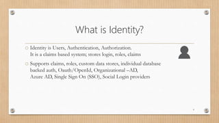 What is Identity?
o Identity is Users, Authentication, Authorization.
It is a claims based system; stores login, roles, claims
o Supports claims, roles, custom data stores, individual database
backed auth, Oauth/OpenId, Organizational –AD,
Azure AD, Single Sign On (SSO), Social Login providers
4
 