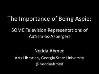 The Importance of Being Aspie:
SOME Television Representations of
Autism-as-Aspergers
Nedda Ahmed
Arts Librarian, Georgia State University
@neddaahmed
 