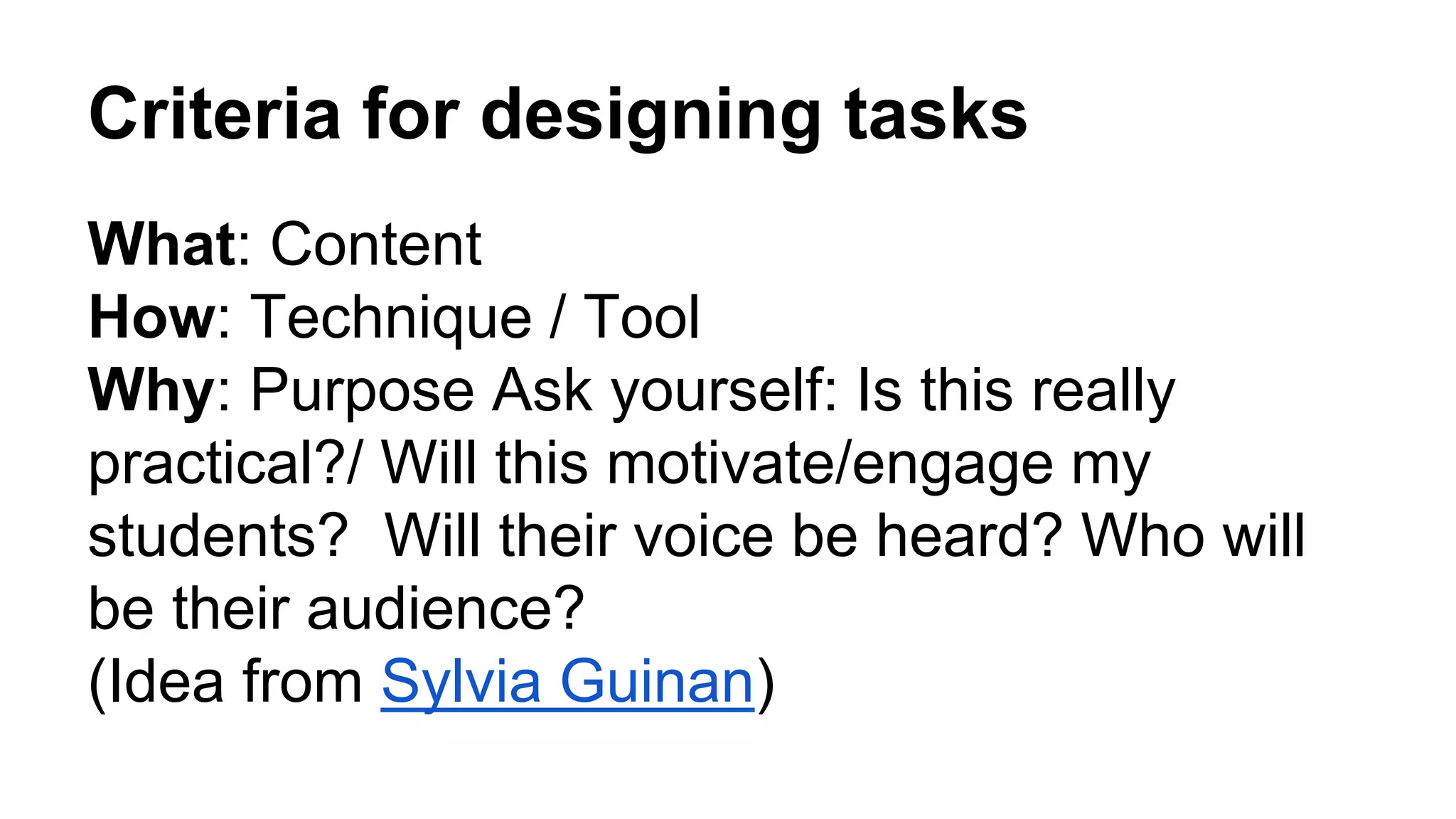 Criteria for designing tasks
What: Content
How: Technique / Tool
Why: Purpose Ask yourself: Is this really
practical?/ Will this motivate/engage my
students? Will their voice be heard? Who will
be their audience?
(Idea from Sylvia Guinan)
 