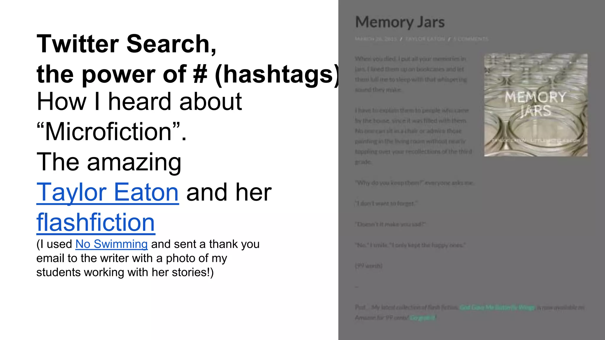 Twitter Search,
the power of # (hashtags)
How I heard about
“Microfiction”.
The amazing
Taylor Eaton and her
flashfiction
(I used No Swimming and sent a thank you
email to the writer with a photo of my
students working with her stories!)
 