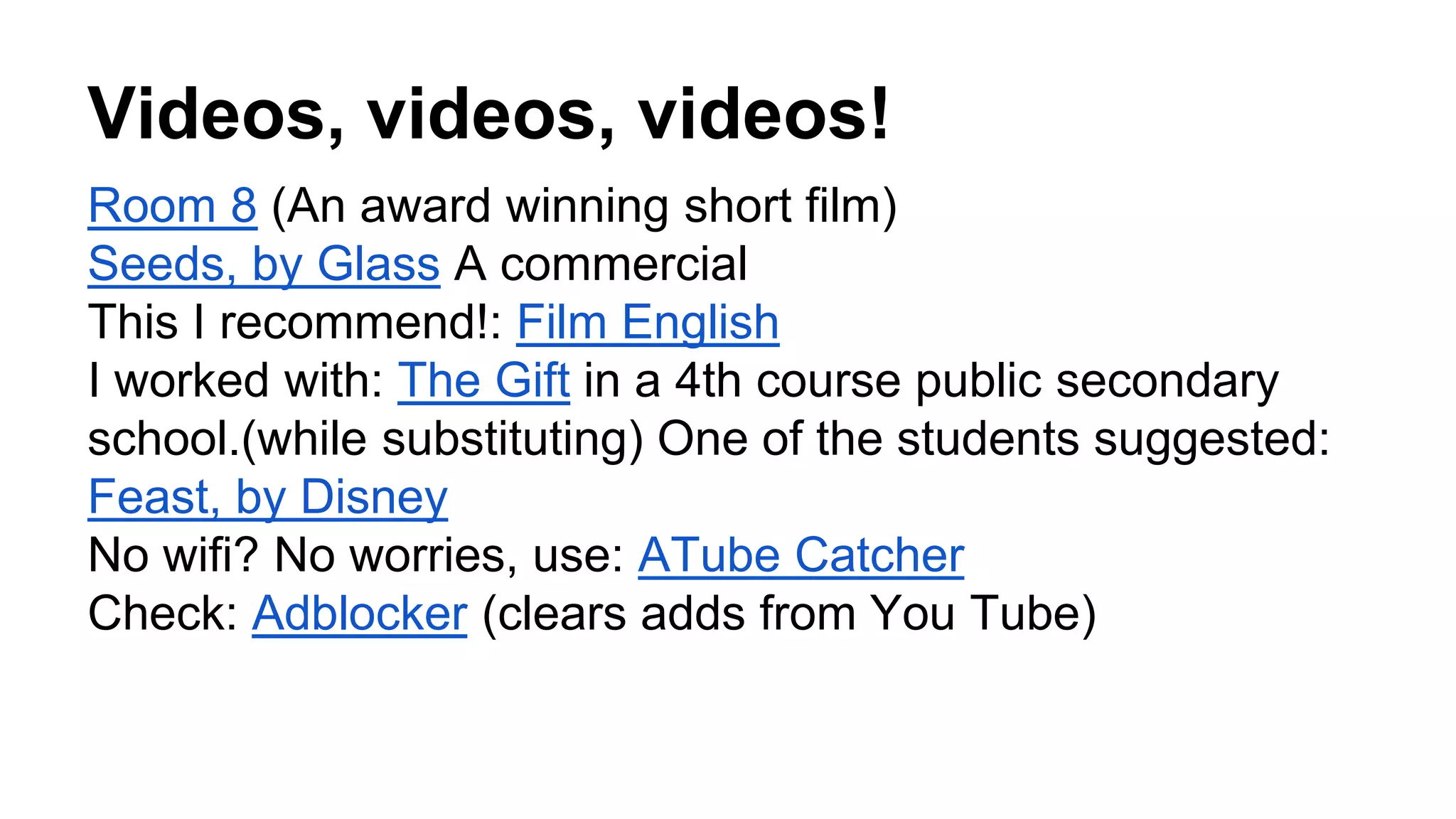 Videos, videos, videos!
Room 8 (An award winning short film)
Seeds, by Glass A commercial
This I recommend!: Film English
I worked with: The Gift in a 4th course public secondary
school.(while substituting) One of the students suggested:
Feast, by Disney
No wifi? No worries, use: ATube Catcher
Check: Adblocker (clears adds from You Tube)
 
