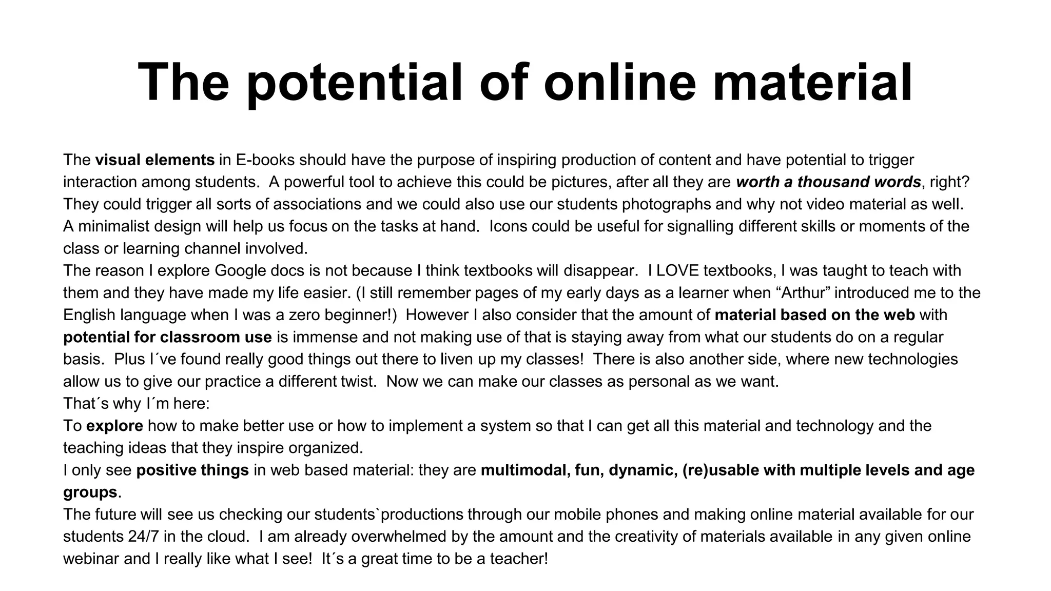 The potential of online material
The visual elements in E-books should have the purpose of inspiring production of content and have potential to trigger
interaction among students. A powerful tool to achieve this could be pictures, after all they are worth a thousand words, right?
They could trigger all sorts of associations and we could also use our students photographs and why not video material as well.
A minimalist design will help us focus on the tasks at hand. Icons could be useful for signalling different skills or moments of the
class or learning channel involved.
The reason I explore Google docs is not because I think textbooks will disappear. I LOVE textbooks, I was taught to teach with
them and they have made my life easier. (I still remember pages of my early days as a learner when “Arthur” introduced me to the
English language when I was a zero beginner!) However I also consider that the amount of material based on the web with
potential for classroom use is immense and not making use of that is staying away from what our students do on a regular
basis. Plus I´ve found really good things out there to liven up my classes! There is also another side, where new technologies
allow us to give our practice a different twist. Now we can make our classes as personal as we want.
That´s why I´m here:
To explore how to make better use or how to implement a system so that I can get all this material and technology and the
teaching ideas that they inspire organized.
I only see positive things in web based material: they are multimodal, fun, dynamic, (re)usable with multiple levels and age
groups.
The future will see us checking our students`productions through our mobile phones and making online material available for our
students 24/7 in the cloud. I am already overwhelmed by the amount and the creativity of materials available in any given online
webinar and I really like what I see! It´s a great time to be a teacher!
 