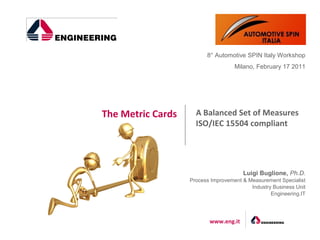 8° Automotive SPIN Italy Workshop
                                    Milano, February 17 2011




The Metric Cards     A Balanced Set of Measures
                     ISO/IEC 15504 compliant




                                       Luigi Buglione, Ph.D.
                   Process Improvement & Measurement Specialist
                                          Industry Business Unit
                                                  Engineering.IT




                          www.eng.it
 