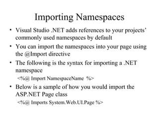 Importing Namespaces
• Visual Studio .NET adds references to your projects’
commonly used namespaces by default
• You can import the namespaces into your page using
the @Import directive
• The following is the syntax for importing a .NET
namespace
<%@ Import NamespaceName %>
• Below is a sample of how you would import the
ASP.NET Page class
<%@ Imports System.Web.UI.Page %>
 