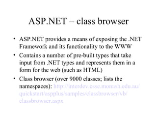 ASP.NET – class browser
• ASP.NET provides a means of exposing the .NET
Framework and its functionality to the WWW
• Contains a number of pre-built types that take
input from .NET types and represents them in a
form for the web (such as HTML)
• Class browser (over 9000 classes; lists the
namespaces): http://interdev.csse.monash.edu.au/
quickstart/aspplus/samples/classbrowser/vb/
classbrowser.aspx
 