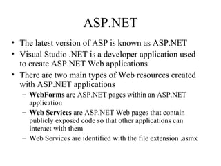 ASP.NET
• The latest version of ASP is known as ASP.NET
• Visual Studio .NET is a developer application used
to create ASP.NET Web applications
• There are two main types of Web resources created
with ASP.NET applications
– WebForms are ASP.NET pages within an ASP.NET
application
– Web Services are ASP.NET Web pages that contain
publicly exposed code so that other applications can
interact with them
– Web Services are identified with the file extension .asmx
 