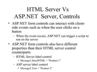HTML Server Vs
ASP.NET Server, Controls
• ASP.NET form controls can interact with client-
side events such as when the user clicks on a
button
– When the event occurs, ASP.NET can trigger a script to
run on the server
• ASP.NET form controls also have different
properties than their HTML server control
counterparts
– HTML Server label control
• Message1.InnerHTML = "Product 1"
– ASP server label control
• Message2.Text = "Product 2"
 