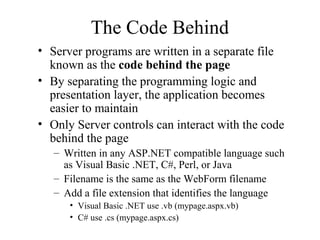The Code Behind
• Server programs are written in a separate file
known as the code behind the page
• By separating the programming logic and
presentation layer, the application becomes
easier to maintain
• Only Server controls can interact with the code
behind the page
– Written in any ASP.NET compatible language such
as Visual Basic .NET, C#, Perl, or Java
– Filename is the same as the WebForm filename
– Add a file extension that identifies the language
• Visual Basic .NET use .vb (mypage.aspx.vb)
• C# use .cs (mypage.aspx.cs)
 