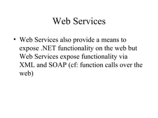 Web Services
• Web Services also provide a means to
expose .NET functionality on the web but
Web Services expose functionality via
XML and SOAP (cf: function calls over the
web)
 