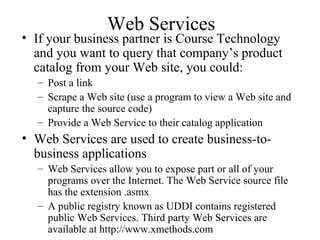 Web Services
• If your business partner is Course Technology
and you want to query that company’s product
catalog from your Web site, you could:
– Post a link
– Scrape a Web site (use a program to view a Web site and
capture the source code)
– Provide a Web Service to their catalog application
• Web Services are used to create business-to-
business applications
– Web Services allow you to expose part or all of your
programs over the Internet. The Web Service source file
has the extension .asmx
– A public registry known as UDDI contains registered
public Web Services. Third party Web Services are
available at http://www.xmethods.com
 