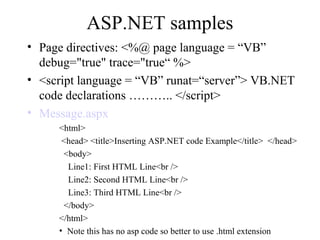 ASP.NET samples
• Page directives: <%@ page language = “VB”
debug="true" trace="true“ %>
• <script language = “VB” runat=“server”> VB.NET
code declarations ……….. </script>
• Message.aspx
<html>
<head> <title>Inserting ASP.NET code Example</title> </head>
<body>
Line1: First HTML Line<br />
Line2: Second HTML Line<br />
Line3: Third HTML Line<br />
</body>
</html>
• Note this has no asp code so better to use .html extension
 