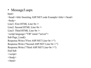 • Message3.aspx
html>
<head><title>Inserting ASP.NET code Example</title></head>
<body>
Line1: First HTML Line<br />
Line2: Second HTML Line<br />
Line3: Third HTML Line<br />
<script language="VB" runat="server">
Sub Page_Load()
Response.Write ("First ASP.NET Line<br />")
Response.Write ("Second ASP.NET Line<br />")
Response.Write ("Third ASP.NET Line<br />")
End Sub
</script>
</body>
</html>
 