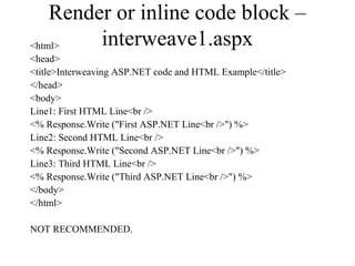Render or inline code block –
interweave1.aspx<html>
<head>
<title>Interweaving ASP.NET code and HTML Example</title>
</head>
<body>
Line1: First HTML Line<br />
<% Response.Write ("First ASP.NET Line<br />") %>
Line2: Second HTML Line<br />
<% Response.Write ("Second ASP.NET Line<br />") %>
Line3: Third HTML Line<br />
<% Response.Write ("Third ASP.NET Line<br />") %>
</body>
</html>
NOT RECOMMENDED.
 