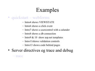 Examples
• quickstart – webforms
– Intro4 shows VIEWSTATE
– Intro6 shows a click event
– Intro7 shows a usercontrol with a calander
– Intro8 shows a db connection
– Intro9 & 10 show asp.net templates
– Intro11shows validation controls
– Intro13 shows code behind pages
• Server directives eg trace and debug
– trace
 