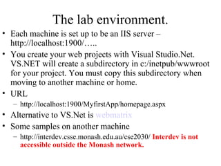 The lab environment.
• Each machine is set up to be an IIS server –
http://localhost:1900/…..
• You create your web projects with Visual Studio.Net.
VS.NET will create a subdirectory in c:/inetpub/wwwroot
for your project. You must copy this subdirectory when
moving to another machine or home.
• URL
– http://localhost:1900/MyfirstApp/homepage.aspx
• Alternative to VS.Net is webmatrix
• Some samples on another machine
– http://interdev.csse.monash.edu.au/cse2030/ Interdev is not
accessible outside the Monash network.
 