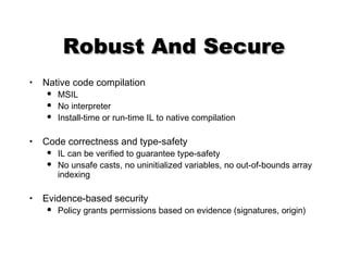 Robust And SecureRobust And Secure
• Native code compilation
 MSIL
 No interpreter
 Install-time or run-time IL to native compilation
• Code correctness and type-safety
 IL can be verified to guarantee type-safety
 No unsafe casts, no uninitialized variables, no out-of-bounds array
indexing
• Evidence-based security
 Policy grants permissions based on evidence (signatures, origin)
 