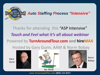 Auto Staffing Process “Intensive”

Thanks for attending this “ASP Intensive”
Touch and Feel what it’s all about webinar
Powered by TurnAroundTour.com and hireMAX
Hosted by Gary Gunn, AAM & Norm Bobay
Norm
Bobay

Gary
Gunn
Mr. PAHR

 
