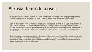 Biopsia de médula osea
◦ Es posible utilizar la misma incisión en la piel para realizar una biopsia con aguja gruesa posterior ,
pero se debe ajustar la aguja para la inserción en un ángulo diferente en el propio hueso.
◦ Con un movimiento hacia la derecha , introducir la aguja con el estilete en su lugar para perforar el
periostio. A continuación, retirar el estilete y avanzar la aguja con un movimiento semicircular o
circular a una profundidad de aproximadamente 2 cm. Usted puede utilizar el estilete para evaluar la
profundidad de la muestra mediante la inserción de él con cuidado en la aguja hasta que encuentre
resistencia.
◦ En un adulto, una muestra adecuada es de aproximadamente 2 cm de largo. Para asegurarse de que
la muestra de biopsia no se queda atrás cuando se quita la aguja, gire la aguja hacia la derecha y
hacia la izquierda varias veces y oscilar suavemente hacia atrás y adelante en múltiples direcciones,
luego, lentamente, se extrae del hueso.
 