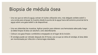 Biopsia de médula ósea
◦ Una vez que se retira la aguja, extraer el núcleo utilizando otro, más delgado estilete estéril o
una sonda para empujar la muestra desde la punta de la aguja fuera del extremo proximal de la
aguja sobre una gasa estéril o de diapositivas.
◦ Una vez obtenidas las muestras. Aplicar presión para obtener una hemostasia adecuada, luego
se debe limpiar el área con alcohol u otro desinfectante.
◦ Colocar una gasa limpia o antibiótico empapado en el lugar de la incisión.
◦ El vendaje puede ser retirado después de 24 horas; una ve que se retira el vendaje, el área debe
ser monitoreada por infección o hemorragia retardada.
 
